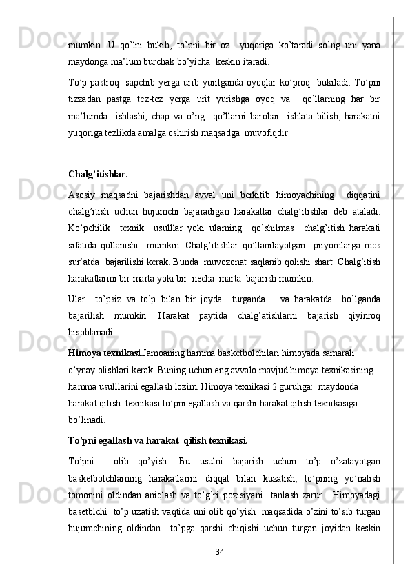 mumkin.   U   qo’lni   bukib,   to’pni   bir   oz     yuqoriga   ko’taradi   so’ng   uni   yana
maydonga ma’lum burchak bo’yicha  keskin itaradi.
To’p pastroq     sapchib  yerga urib yurilganda oyoqlar   ko’proq    bukiladi. To’pni
tizzadan   pastga   tez-tez   yerga   urit   yurishga   oyoq   va     qo’llarning   har   bir
ma’lumda     ishlashi,   chap   va   o’ng     qo’llarni   barobar     ishlata   bilish,   harakatni
yuqoriga tezlikda amalga oshirish maqsadga  muvofiqdir.
Chalg’itishlar.
Asosiy   maqsadni   bajarishdan   avval   uni   berkitib   himoyachining     diqqatini
chalg’itish   uchun   hujumchi   bajaradigan   harakatlar   chalg’itishlar   deb   ataladi.
Ko’pchilik     texnik     usulllar   yoki   ularning     qo’shilmas     chalg’itish   harakati
sifatida   qullanishi     mumkin.   Chalg’itishlar   qo’llanilayotgan     priyomlarga   mos
sur’atda  bajarilishi kerak. Bunda  muvozonat saqlanib qolishi shart. Chalg’itish
harakatlarini bir marta yoki bir  necha  marta  bajarish mumkin. 
Ular     to’psiz   va   to’p   bilan   bir   joyda     turganda       va   harakatda     bo’lganda
bajarilish   mumkin.   Harakat   paytida   chalg’atishlarni   bajarish   qiyinroq
hisoblanadi.
Himoya texnikasi. Jamoaning hamma basketbolchilari himoyada samarali  
o’ynay olishlari kerak. Buning uchun eng avvalo mavjud himoya texnikasining  
hamma usulllarini egallash lozim. Himoya texnikasi 2 guruhga:  maydonda 
harakat qilish  texnikasi to’pni egallash va qarshi harakat qilish texnikasiga 
bo’linadi.
To’pni egallash va harakat  qilish texnikasi.
To’pni     olib   qo’yish.   Bu   usulni   bajarish   uchun   to’p   o’zatayotgan
basketbolchlarning   harakatlarini   diqqat   bilan   kuzatish,   to’pning   yo’nalish
tomonini   oldindan   aniqlash   va   to’g’ri   pozisiyani     tanlash   zarur.     Himoyadagi
basetblchi   to’p uzatish vaqtida uni olib qo’yish   maqsadida o’zini to’sib turgan
hujumchining   oldindan     to’pga   qarshi   chiqishi   uchun   turgan   joyidan   keskin
34 