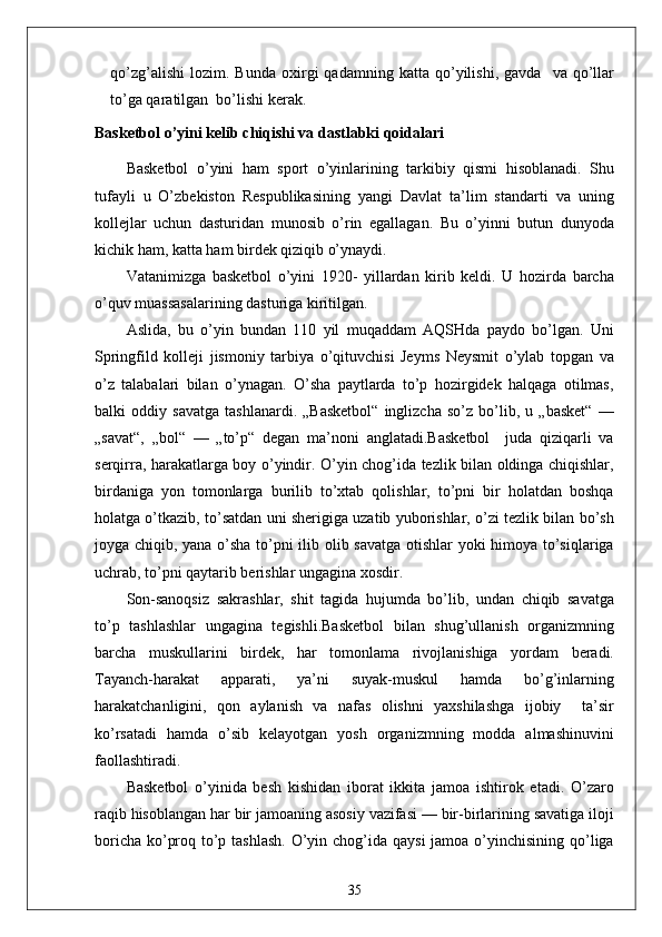 qo’zg’alishi   lozim.  Bunda   oxirgi   qadamning   katta   qo’yilishi,   gavda     va   qo’llar
to’ga qaratilgan  bo’lishi kerak.
Basketbol o’yini kelib chiqishi va dastlabki qoidalari
Basketbol   o’yini   ham   sport   o’yinlarining   tarkibiy   qismi   hisoblanadi.   Shu
tufayli   u   O’zbekiston   Respublikasining   yangi   Davlat   ta’lim   standarti   va   uning
kollejlar   uchun   dasturidan   munosib   o’rin   egallagan.   Bu   o’yinni   butun   dunyoda
kichik ham, katta ham birdek qiziqib o’ynaydi. 
Vatanimizga   basketbol   o’yini   1920-   yillardan   kirib   keldi.   U   hozirda   barcha
o’quv muassasalarining dasturiga kiritilgan.
Aslida,   bu   o’yin   bundan   110   yil   muqaddam   AQSHda   paydo   bo’lgan.   Uni
Springfild   kolleji   jismoniy   tarbiya   o’qituvchisi   Jeyms   Neysmit   o’ylab   topgan   va
o’z   talabalari   bilan   o’ynagan.   O’sha   paytlarda   to’p   hozirgidek   halqaga   otilmas,
balki   oddiy   savatga   tashlanardi.   „Basketbol“   inglizcha   so’z   bo’lib,   u   „basket“   —
„savat“,   „bol“   —   „to’p“   degan   ma’noni   anglatadi.Basketbol     juda   qiziqarli   va
serqirra, harakatlarga boy o’yindir. O’yin chog’ida tezlik bilan oldinga chiqishlar,
birdaniga   yon   tomonlarga   burilib   to’xtab   qolishlar,   to’pni   bir   holatdan   boshqa
holatga o’tkazib, to’satdan uni sherigiga uzatib yuborishlar, o’zi tezlik bilan bo’sh
joyga chiqib, yana o’sha to’pni ilib olib savatga otishlar yoki himoya to’siqlariga
uchrab, to’pni qaytarib berishlar ungagina xosdir. 
Son-sanoqsiz   sakrashlar,   shit   tagida   hujumda   bo’lib,   undan   chiqib   savatga
to’p   tashlashlar   ungagina   tegishli.Basketbol   bilan   shug’ullanish   organizmning
barcha   muskullarini   birdek,   har   tomonlama   rivojlanishiga   yordam   beradi.
Tayanch-harakat   apparati,   ya’ni   suyak-muskul   hamda   bo’g’inlarning
harakatchanligini,   qon   aylanish   va   nafas   olishni   yaxshilashga   ijobiy     ta’sir
ko’rsatadi   hamda   o’sib   kelayotgan   yosh   organizmning   modda   almashinuvini
faollashtiradi.
Basketbol   o’yinida   besh   kishidan   iborat   ikkita   jamoa   ishtirok   etadi.   O’zaro
raqib hisoblangan har bir jamoaning asosiy vazifasi — bir-birlarining savatiga iloji
boricha ko’proq to’p tashlash. O’yin chog’ida qaysi  jamoa o’yinchisining qo’liga
35