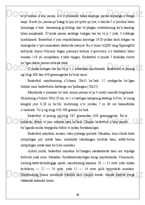 to’p   tushsa,   o’sha   jamoa,   o’z   o’yinchilari   bilan   raqibiga   qarshi   hujumga   o’tishga
haqli. Bordi-yu, jamoa qo’lidagi to’pni yo’qotib qo’ysa, u barcha 5 o’yinchisi bilan
himoyaga   o’tadi.   Jamoaning   g’olibligi   ular   to’plagan   ochkolarning   ko’p-kamligi
bilan   aniqlanadi.   O’yinda   jamoa   savatiga   tushgan   har   bir   to’p   2   yoki   3   ochkoga
hisoblanadi. Basketbol  o’yini respublikamiz hayotiga 1920-yildan kirib kelgan va
hozirgacha o’quv muassalari dasturida mavjud. Bu o’yinni AQSH ning Sppringfild
kollejida   Jeyms   Neysmit   degan   jismoniy   tarbiya   o’qituvchisi   o’z   talabalari   bilan
bundan   110   yil   muqaddam   o’ylab   topgan.   Basketbol   o’yinida   5   kishidan   iborat
bo’lgan ikkita jamoa ishtirok etadi.
O’yinda  tushgan  har  bir  to’p –  2 ochkodan  hisoblanadi.  Basketbol   to’pining
og’irligi 600 dan 650 grammgacha bo’lishi zarur.
Basketbol   maydonining   o’lchami   28x15   bo’ladi.   12   yoshgacha   bo’lgan
bolalar mini basketbolni kattlarga mo’ljallangan (28x15)
Maydonda o’ynasalar bo’ladi, ammo jarima to’pi 4 metrli masofa belgilanadi.
Shchitning o’lchovi 90x120 sm, to’r o’rnatilgan halqaning kataligi 0,45m, to’rning
kenglik   joyi   0,30   m   bo’lib,   shchitning   o’zi   yerdan   2   m   60   sm   balandlikda
o’rnatiladi. To’p og’irligi 450-500 gramm bo’ladi.
Basketbol   to’pining   og’irligi   567   grammdan   650   grammgacha.   Ba’zi
hollarda,   futbol   to’pini   ishlatsa   ham   bo’ladi.   Chunki   basketbol   o’yini   paydo
bo’lganda ancha vaqtgacha futbol to’pidan foydalanilgan.
Basketbol maydoni, asosan, tekis joylarga quriladi. Masalan, bino ichida taxta
yotqizilgan   pol   ustida   ham,   yaxshilab   tekislangan   hovlida   ham,   asfalt-beton
yotqizilgan yerda ham bo’lishi mumkin.
Aytish   joizki,   basketbol   maydoni   bo’lmagan   maskanlarda   ham   uni   vujudga
keltirish   juda   oson.   Masalan,   foydalanilmayotgan   keng   maydonlarda.   Chunonchi,
yerning   katta-kichikligiga   qarab,   maydonning   hajmini   28   —   15   metr   yoki   undan
kichikroq   —   22   —   24   metr,   yoki   12   —   14   metr   qilib   tayyorlash   mumkin.
Maydonning   yuzini   yaxshilab   tekislab   urib   chiqish   kerak,   chunki   koptok   yerga
tekkanda sakrashi lozim.
36