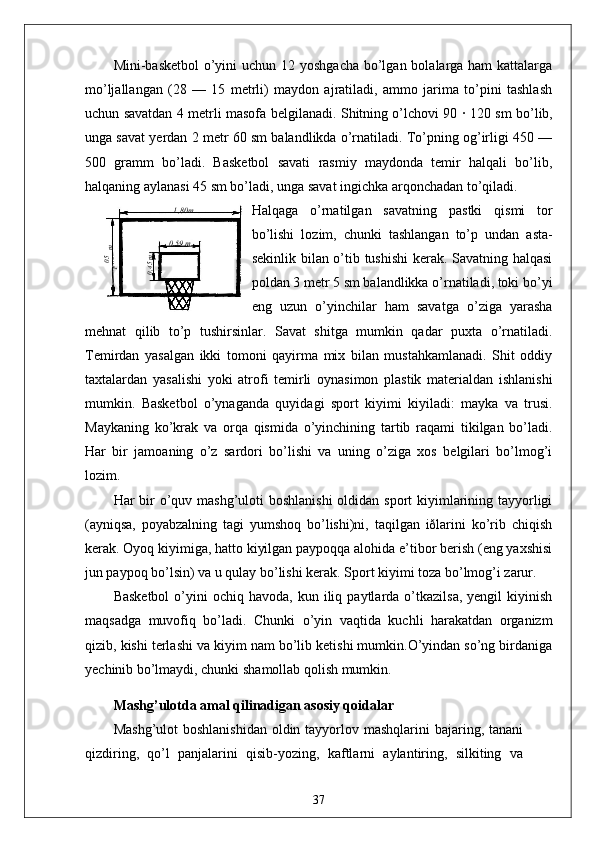 Mini-basketbol  o’yini  uchun 12 yoshgacha bo’lgan bolalarga ham  kattalarga
mo’ljallangan   (28   —   15   metrli)   maydon   ajratiladi,   ammo   jarima   to’pini   tashlash
uchun savatdan 4 metrli masofa belgilanadi. Shitning o’lchovi 90   ·   120 sm bo’lib,
unga savat yerdan 2 metr 60 sm balandlikda o’rnatiladi. To’pning og’irligi 450 —
500   gramm   bo’ladi.   Basketbol   savati   rasmiy   maydonda   temir   halqali   bo’lib,
halqaning aylanasi 45 sm bo’ladi, unga savat ingichka arqonchadan to’qiladi.
Halqaga   o’rnatilgan   savatning   pastki   qismi   tor
bo’lishi   lozim,   chunki   tashlangan   to’p   undan   asta-
sekinlik bilan o’tib tushishi  kerak. Savatning halqasi
poldan 3 metr 5 sm balandlikka o’rnatiladi, toki bo’yi
eng   uzun   o’yinchilar   ham   savatga   o’ziga   yarasha
mehnat   qilib   to’p   tushirsinlar.   Savat   shitga   mumkin   qadar   puxta   o’rnatiladi.
Temirdan   yasalgan   ikki   tomoni   qayirma   mix   bilan   mustahkamlanadi.   Shit   oddiy
taxtalardan   yasalishi   yoki   atrofi   temirli   oynasimon   plastik   materialdan   ishlanishi
mumkin.   Basketbol   o’ynaganda   quyidagi   sport   kiyimi   kiyiladi:   mayka   va   trusi.
Maykaning   ko’krak   va   orqa   qismida   o’yinchining   tartib   raqami   tikilgan   bo’ladi.
Har   bir   jamoaning   o’z   sardori   bo’lishi   va   uning   o’ziga   xos   belgilari   bo’lmog’i
lozim.
Har bir o’quv mashg’uloti  boshlanishi  oldidan sport kiyimlarining tayyorligi
(ayniqsa,   poyabzalning   tagi   yumshoq   bo’lishi)ni,   taqilgan   iðlarini   ko’rib   chiqish
kerak. Oyoq kiyimiga, hatto kiyilgan paypoqqa alohida e’tibor berish (eng yaxshisi
jun paypoq bo’lsin) va u qulay bo’lishi kerak. Sport kiyimi toza bo’lmog’i zarur.
Basketbol   o’yini  ochiq  havoda,   kun  iliq  paytlarda  o’tkazilsa,   yengil   kiyinish
maqsadga   muvofiq   bo’ladi.   Chunki   o’yin   vaqtida   kuchli   harakatdan   organizm
qizib, kishi terlashi va kiyim nam bo’lib ketishi mumkin.O’yindan so’ng birdaniga
yechinib bo’lmaydi, chunki shamollab qolish mumkin.
Mashg’ulotda amal qilinadigan asosiy qoidalar
Mashg’ulot  boshlanishidan  oldin tayyorlov mashqlarini  bajaring, tanani
qizdiring,   qo’l   panjalarini   qisib-yozing,   kaftlarni   aylantiring,   silkiting   va05,1
 m 1 ,80m
0 ,59 m	
0,45m
37 