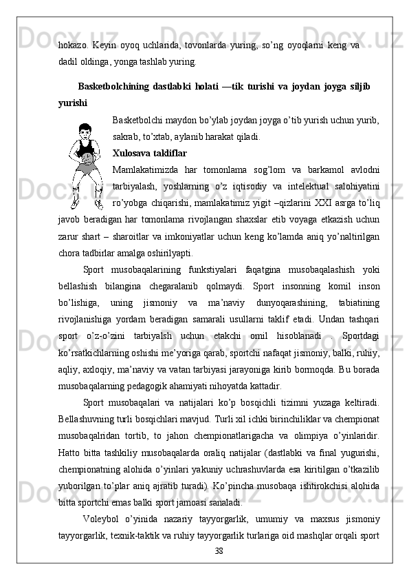 hokazo.   Keyin   oyoq   uchlarida,   tovonlarda   yuring,   so’ng   oyoqlarni   keng   va
dadil oldinga, yonga tashlab yuring.
Basketbolchining   dastlabki   holati   —tik   turishi   va   joydan   joyga   siljib
yurishi
Basketbolchi maydon bo’ylab joydan joyga o’tib yurish uchun yurib,
sakrab, to’xtab, aylanib harakat qiladi.
Xulosava takliflar
Mamlakatimizda   har   tomonlama   sog’lom   va   barkamol   avlodni
tarbiyalash,   yoshlarning   o’z   iqtisodiy   va   intelektual   salohiyatini
ro’yobga   chiqarishi,   mamlakatimiz   yigit   –qizlarini   XXI   asrga   to’liq
javob   beradigan   har   tomonlama   rivojlangan   shaxslar   etib   voyaga   etkazish   uchun
zarur   shart   –   sharoitlar   va   imkoniyatlar   uchun   keng   ko’lamda   aniq   yo’naltirilgan
chora tadbirlar amalga oshirilyapti. 
Sport   musobaqalarining   funkstiyalari   faqatgina   musobaqalashish   yoki
bellashish   bilangina   chegaralanib   qolmaydi.   Sport   insonning   komil   inson
bo’lishiga,   uning   jismoniy   va   ma’naviy   dunyoqarashining,   tabiatining
rivojlanishiga   yordam   beradigan   samarali   usullarni   taklif   etadi.   Undan   tashqari
sport   o’z-o’zini   tarbiyalsh   uchun   etakchi   omil   hisoblanadi   .   Sportdagi
ko’rsatkichlarning oshishi me’yoriga qarab, sportchi nafaqat jismoniy, balki, ruhiy,
aqliy, axloqiy, ma’naviy va vatan tarbiyasi jarayoniga kirib bormoqda. Bu borada
musobaqalarning pedagogik ahamiyati nihoyatda kattadir. 
Sport   musobaqalari   va   natijalari   ko’p   bosqichli   tizimni   yuzaga   keltiradi.
Bellashuvning turli bosqichlari mavjud. Turli xil ichki birinchiliklar va chempionat
musobaqalridan   tortib,   to   jahon   chempionatlarigacha   va   olimpiya   o’yinlaridir.
Hatto   bitta   tashkiliy   musobaqalarda   oraliq   natijalar   (dastlabki   va   final   yugurishi,
chempionatning alohida  o’yinlari   yakuniy uchrashuvlarda  esa  kiritilgan o’tkazilib
yuborilgan   to’plar   aniq   ajratib   turadi).   Ko’pincha   musobaqa   ishtirokchisi   alohida
bitta sportchi emas balki sport jamoasi sanaladi. 
Voleybol   o’yinida   nazariy   tayyorgarlik,   umumiy   va   maxsus   jismoniy
tayyorgarlik, texnik-taktik va ruhiy tayyorgarlik turlariga oid mashqlar orqali sport
38