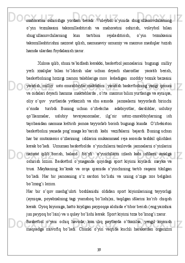 mahoratini   oshirishga   yordam   beradi.   Voleybol   o’yinida   shug`ullanuvchilarning
o’yin   texnikasini   takomillashtirish   va   mahoratini   oshirish,   voleybol   bilan
shug`ullanuvchilarning   kun   tartibini   rejalashtirish,   o’yin   texnikasini
takomillashtirishni nazorat qilish, namunaviy umumiy va maxsus mashqlar tuzish
hamda ulardan foydalanish zarur. 
Xulosa qilib, shuni ta’kidlash kerakki, basketbol jamoalarini  bugungi  milliy
yerli   xxalqlar   bilan   to’ldirish   ular   uchun   deyarli   sharoitlar     yaratib   berish,
basketbolning   hozirgi   zamon   talablariga   mos     keladigan     moddiy   texnik   bazasini
yaratish, milliy   usto - murabbiylar maktabini   yaratish basketbolning yangi qonuni
va oidalari deyarli hamma  maktablarda , o’rta  maxsus bilim yurtlariga va ayniqsa,
oliy   o’quv     yurtlarida   yetkazish   va   shu   asnoda     jamoalarni   tayyorlash   birinchi
o’rinda     turibdi.   Buning   uchun   o’zbekcha     adabiyotlar,   darsliklar,   uslubiy
qo’llanmalar,   uslubiy   tavsiyanomalar,   ilg’oir   ustoz - murabbiylarning   ish
tajribasidan   namuna   keltirib   jamoa   tayyorlab   borish   bugungi   kunda     O’zbekiston
basketbolini yanada pog’onaga ko’tarish   kabi   vazifalarni   bajardi. Buning uchun
har bir mutaxassis  o’zlarining   ishlarini mukammaal reja asosida tashkil qilishlari
kerak bo’ladi.  Umuman basketbolda  o’yinchilarni tanlovda  jamoalarni o’yinlarini
nazorat   qilib   borish,   baland     bo’yli     o’yinchilarni   izlash   kabi   ishlarni   amalga
oshirish   lozim.   Basketbol   o’ynaganda   quyidagi   sport   kiyimi   kiyiladi:   mayka   va
trusi.   Maykaning   ko’krak   va   orqa   qismida   o’yinchining   tartib   raqami   tikilgan
bo’ladi.   Har   bir   jamoaning   o’z   sardori   bo’lishi   va   uning   o’ziga   xos   belgilari
bo’lmog’i lozim.
Har   bir   o’quv   mashg’uloti   boshlanishi   oldidan   sport   kiyimlarining   tayyorligi
(ayniqsa,   poyabzalning   tagi   yumshoq   bo’lishi)ni,   taqilgan   iðlarini   ko’rib   chiqish
kerak. Oyoq kiyimiga, hatto kiyilgan paypoqqa alohida e’tibor berish (eng yaxshisi
jun paypoq bo’lsin) va u qulay bo’lishi kerak. Sport kiyimi toza bo’lmog’i zarur.
Basketbol   o’yini   ochiq   havoda,   kun   iliq   paytlarda   o’tkazilsa,   yengil   kiyinish
maqsadga   muvofiq   bo’ladi.   Chunki   o’yin   vaqtida   kuchli   harakatdan   organizm
39
