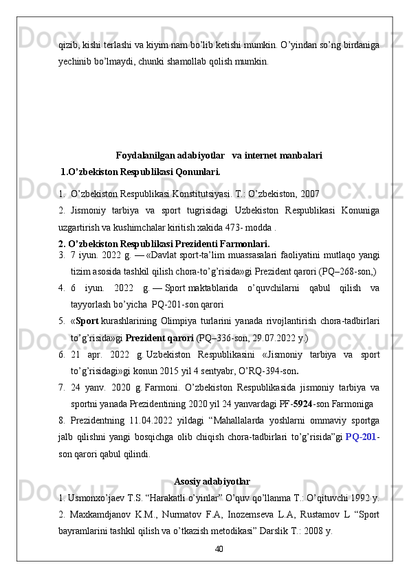 qizib, kishi terlashi va kiyim nam bo’lib ketishi mumkin. O’yindan so’ng birdaniga
yechinib bo’lmaydi, chunki shamollab qolish mumkin.
Foydalanilgan  adabiyotlar    va internet manbalari 
 1.O’zbekiston Respublikasi Qonunlari.
1. O’zbekiston Respublikasi Konstitutsiyasi. T.: O’zbekiston, 2007
2. Jismoniy   tarbiya   va   sport   tugrisidagi   Uzbekiston   Respublikasi   Konuniga
uzgartirish va kushimchalar kiritish xakida 473- modda .
2. O’zbekiston Respublikasi Prezidenti Farmonlari.
3. 7 iyun.  2022 g.   —   «Davlat   sport -ta’lim  muassasalari  faoliyatini   m utlaqo yangi
tizim asosida tashkil qilish chora-to’g’risida»gi   Prezident qarori   (PQ–268-son, )
4. 6   iyun.   2022   g.   —   Sport   maktablarida   o’quvchilarni   qabul   qilish   va
tayyorlash   bo’yicha    PQ-201-son   qarori
5. « Sport   kurashlarining   Olimpiya   turlarini   yanada   rivojlantirish   chora-tadbirlari
to’g’risida»gi   Prezident qarori   (PQ–336-son, 29.07.2022 y.)
6. 21   apr.   2022   g.   Uzbekiston   Respublikasini   « Jismoniy   tarbiya   va   sport
to’g’risidagi » gi konun  2015 yil 4 sentyabr, O’RQ-394-son .
7. 24   yanv.   2020   g.   Farmoni .   O’zbekiston   Respublikasida   jismoniy   tarbiya   va
sportni yanada Prezidentining 2020 yil 24 yanvardagi PF- 5924 -son Farmoniga 
8. Prezidentning   11.04.2022   yildagi   “Mahallalarda   yoshlarni   ommaviy   sportga
jalb   qilishni   yangi   bosqichga   olib   chiqish   chora-tadbirlari   to’g’risida”gi   PQ-201 -
son qarori qabul qilindi.
                                                Asosiy adabiyotlar
1. Usmonxo’jaev T.S. “Harakatli o’yinlar” O’quv qo’llanma T.: O’qituvchi 1992 y. 
2.   Maxkamdjanov   K.M.,   Nurmatov   F.A,   Inozemseva   L.A,   Rustamov   L   “Sport
bayramlarini tashkil qilish va o’tkazish metodikasi” Darslik T.: 2008 y. 
40 