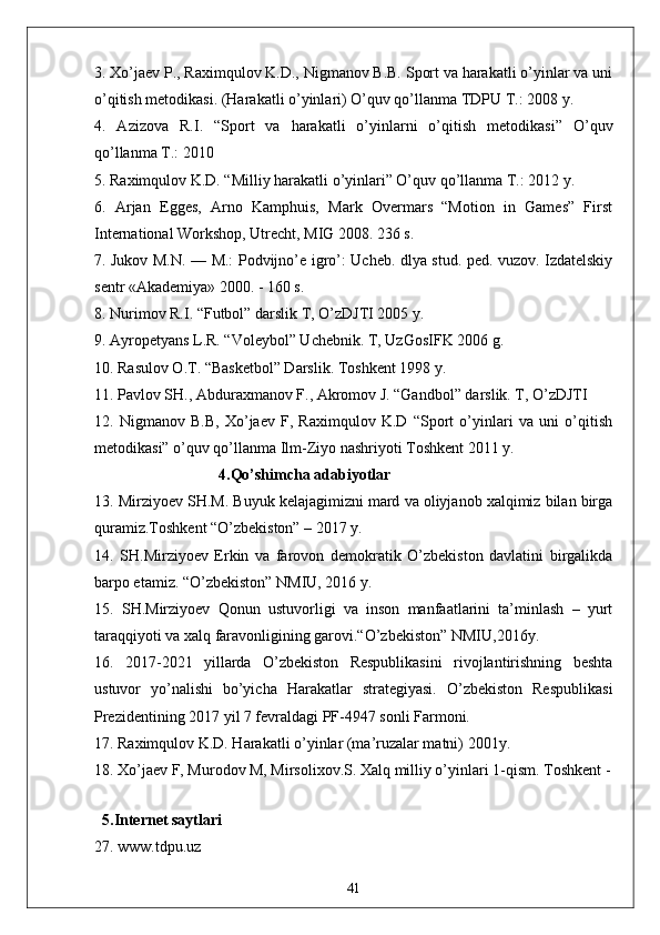 3. Xo’jaev P., Raximqulov K.D., Nigmanov B.B. Sport va harakatli o’yinlar va uni
o’qitish metodikasi. (Harakatli o’yinlari) O’quv qo’llanma TDPU T.: 2008 y. 
4.   Azizova   R.I.   “Sport   va   harakatli   o’yinlarni   o’qitish   metodikasi”   O’quv
qo’llanma T.: 2010 
5. Raximqulov K.D. “Milliy harakatli o’yinlari” O’quv qo’llanma T.: 2012 y. 
6.   Arjan   Egges,   Arno   Kamphuis,   Mark   Overmars   “Motion   in   Games”   First
International Workshop, Utrecht, MIG 2008. 236 s. 
7. Jukov M.N. — M.: Podvijno’e igro’: Ucheb. dlya stud. ped. vuzov. Izdatelskiy
sentr «Akademiya» 2000. - 160 s. 
8. Nurimov R.I. “Futbol” darslik T, O’zDJTI 2005 y. 
9. Ayropetyans L.R. “Voleybol” Uchebnik. T, UzGosIFK 2006 g. 
10. Rasulov O.T. “Basketbol” Darslik. Toshkent 1998 y. 
11. Pavlov SH., Abduraxmanov F., Akromov J. “Gandbol” darslik. T, O’zDJTI 
12.   Nigmanov   B.B,   Xo’jaev   F,   Raximqulov   K.D   “Sport   o’yinlari   va   uni   o’qitish
metodikasi” o’quv qo’llanma Ilm-Ziyo nashriyoti Toshkent 2011 y. 
                                4.Qo’shimcha adabiyotlar
13. Mirziyoev SH.M. Buyuk kelajagimizni mard va oliyjanob xalqimiz bilan birga
quramiz.Toshkent “O’zbekiston” – 2017 y. 
14.   SH.Mirziyoev   Erkin   va   farovon   demokratik   O’zbekiston   davlatini   birgalikda
barpo etamiz. “O’zbekiston” NMIU, 2016 y. 
15.   SH.Mirziyoev   Qonun   ustuvorligi   va   inson   manfaatlarini   ta’minlash   –   yurt
taraqqiyoti va xalq faravonligining garovi.“O’zbekiston” NMIU,2016y. 
16.   2017-2021   yillarda   O’zbekiston   Respublikasini   rivojlantirishning   beshta
ustuvor   yo’nalishi   bo’yicha   Harakatlar   strategiyasi.   O’zbekiston   Respublikasi
Prezidentining 2017 yil 7 fevraldagi PF-4947 sonli Farmoni. 
17. Raximqulov K.D. Harakatli o’yinlar (ma’ruzalar matni) 2001y. 
18. Xo’jaev F, Murodov M, Mirsolixov.S. Xalq milliy o’yinlari 1-qism. Toshkent -
                                
  5.Internet saytlari
27. www.tdpu.uz
41 