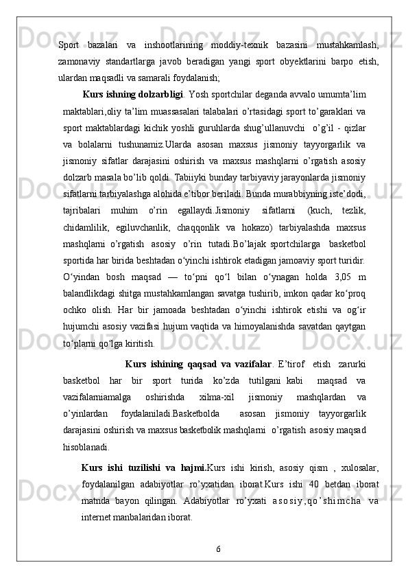 Sport   bazalari   va   inshootlarining   moddiy-texnik   bazasini   mustahkamlash,
zamonaviy   standartlarga   javob   beradigan   yangi   sport   obyektlarini   barpo   etish,
ulardan maqsadli va samarali foydalanish;
Kurs ishning dolzarbligi . Yosh sportchilar deganda avvalo umumta’lim
maktablari,oliy ta’lim muassasalari  talabalari o’rtasidagi  sport to’garaklari va
sport   maktablardagi   kichik  yoshli  guruhlarda  shug’ullanuvchi  o’g’il   -  qizlar
va   bolalarni   tushunamiz.Ularda   asosan   maxsus   jismoniy   tayyorgarlik   va
jismoniy   sifatlar   darajasini   oshirish   va   maxsus   mashqlarni   o’rgatish   asosiy
dolzarb masala bo’lib qoldi. Tabiiyki bunday tarbiyaviy jarayonlarda jismoniy
sifatlarni tarbiyalashga alohida e’tibor beriladi. Bunda murabbiyning iste’dodi,
tajribalari   muhim   o’rin   egallaydi.Jismoniy   sifatlarni   (kuch,   tezlik,
chidamlilik,   egiluvchanlik,   chaqqonlik   va   hokazo)   tarbiyalashda   maxsus
mashqlarni   o’rgatish   asosiy   o’rin   tutadi.Bo’lajak   sportchilarga     basketbol
sportida har birida beshtadan o yinchi ishtirok etadigan jamoaviy sport turidir.	
ʻ
O yindan   bosh   maqsad   —   to pni   qo l   bilan   o ynagan   holda   3,05   m	
ʻ ʻ ʻ ʻ
balandlikdagi shitga mustahkamlangan savatga tushirib, imkon qadar ko proq	
ʻ
ochko   olish.   Har   bir   jamoada   beshtadan   o yinchi   ishtirok   etishi   va   og ir	
ʻ ʻ
hujumchi asosiy vazifasi hujum vaqtida va himoyalanishda savatdan qaytgan
to plarni qo lga kiritish. 	
ʻ ʻ
                    Kurs   ishining   qaqsad   va   vazifalar .   E’tirof	
  etish	  zarurki
basketbol	
  har	  bir	  sport	  turida	  ko’zda	  tutilgani   kabi     maqsad	  va
vazifalarni amalga	
  oshirishda	  xilma-xil	  jismoniy	  mashqlardan   va
o’yinlardan	
  foydalaniladi.Basketbolda     asosan   jismoniy   tayyorgarlik
darajasini   oshirish   va   maxsus  basketbolik  mashqlarni  o’rgatish   asosiy maqsad
hisoblanadi. 
Kurs   ishi   tuzilishi   va   hajmi. Kurs   ishi   kirish,   asosiy   qism   ,   xulosalar,
foydalanilgan   adabiyotlar   ro’yxatidan   iborat.Kurs   ishi   40   betdan   iborat
matnda   bayon   qilingan.   Adabiyotlar   ro’yxati   a s o s i y , q o ’ s h i m c h a   v a
internet manbalaridan iborat .
6