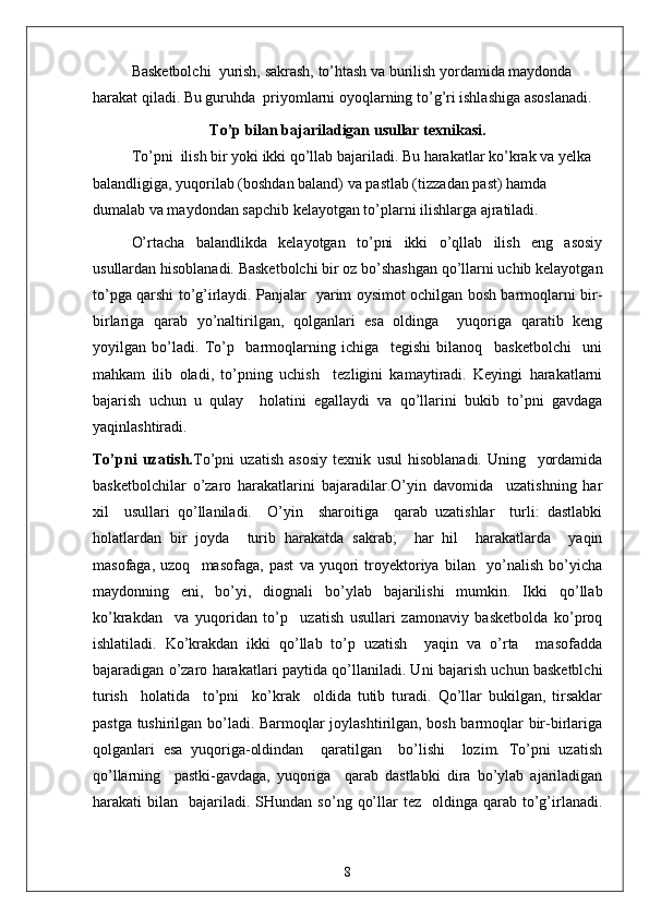 Basketbolchi  yurish, sakrash, to’htash va burilish yordamida maydonda 
harakat qiladi. Bu guruhda  priyomlarni oyoqlarning to’g’ri ishlashiga asoslanadi.
To’p bilan bajariladigan usullar texnikasi.
To’pni  ilish bir yoki ikki qo’llab bajariladi. Bu harakatlar ko’krak va yelka 
balandligiga, yuqorilab (boshdan baland) va pastlab (tizzadan past) hamda 
dumalab va maydondan sapchib kelayotgan to’plarni ilishlarga ajratiladi.
O’rtacha   balandlikda   kelayotgan   to’pni   ikki   o’qllab   ilish   eng   asosiy
usullardan hisoblanadi. Basketbolchi bir oz bo’shashgan qo’llarni uchib kelayotgan
to’pga qarshi to’g’irlaydi. Panjalar   yarim oysimot ochilgan bosh barmoqlarni bir-
birlariga   qarab   yo’naltirilgan,   qolganlari   esa   oldinga     yuqoriga   qaratib   keng
yoyilgan   bo’ladi.   To’p     barmoqlarning   ichiga     tegishi   bilanoq     basketbolchi     uni
mahkam   ilib   oladi,   to’pning   uchish     tezligini   kamaytiradi.   Keyingi   harakatlarni
bajarish   uchun   u   qulay     holatini   egallaydi   va   qo’llarini   bukib   to’pni   gavdaga
yaqinlashtiradi.
To’pni   uzatish. To’pni   uzatish   asosiy   texnik   usul   hisoblanadi.   Uning     yordamida
basketbolchilar   o’zaro   harakatlarini   bajaradilar.O’yin   davomida     uzatishning   har
xil     usullari   qo’llaniladi.     O’yin     sharoitiga     qarab   uzatishlar     turli:   dastlabki
holatlardan   bir   joyda     turib   harakatda   sakrab;     har   hil     harakatlarda     yaqin
masofaga,   uzoq     masofaga,   past   va   yuqori   troyektoriya   bilan     yo’nalish   bo’yicha
maydonning   eni,   bo’yi,   diognali   bo’ylab   bajarilishi   mumkin.   Ikki   qo’llab
ko’krakdan     va   yuqoridan   to’p     uzatish   usullari   zamonaviy   basketbolda   ko’proq
ishlatiladi.   Ko’krakdan   ikki   qo’llab   to’p   uzatish     yaqin   va   o’rta     masofadda
bajaradigan o’zaro harakatlari paytida qo’llaniladi. Uni bajarish uchun basketblchi
turish     holatida     to’pni     ko’krak     oldida   tutib   turadi.   Qo’llar   bukilgan,   tirsaklar
pastga tushirilgan bo’ladi. Barmoqlar joylashtirilgan, bosh barmoqlar bir-birlariga
qolganlari   esa   yuqoriga-oldindan     qaratilgan     bo’lishi     lozim.   To’pni   uzatish
qo’llarning     pastki-gavdaga,   yuqoriga     qarab   dastlabki   dira   bo’ylab   ajariladigan
harakati   bilan    bajariladi.  SHundan   so’ng  qo’llar   tez    oldinga  qarab  to’g’irlanadi.
8