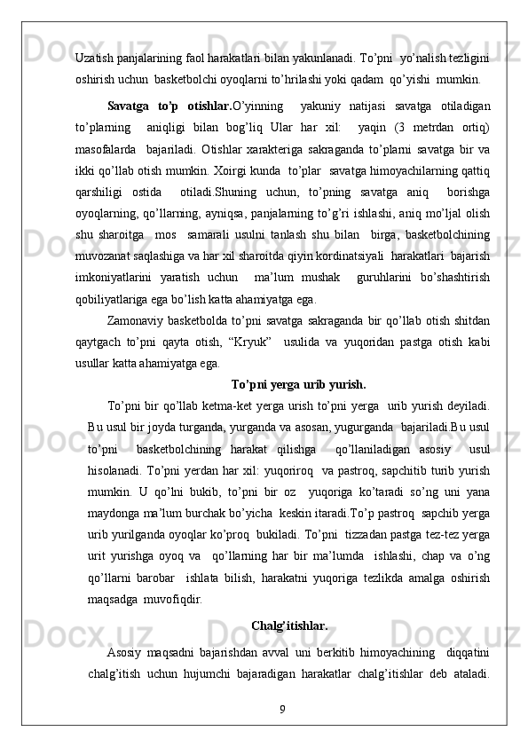 Uzatish panjalarining faol harakatlari bilan yakunlanadi. To’pni  yo’nalish tezligini
oshirish uchun  basketbolchi oyoqlarni to’hrilashi yoki qadam  qo’yishi  mumkin.
Savatga   to’p   otishlar. O’yinning     yakuniy   natijasi   savatga   otiladigan
to’plarning     aniqligi   bilan   bog’liq   Ular   har   xil:     yaqin   (3   metrdan   ortiq)
masofalarda     bajariladi.   Otishlar   xarakteriga   sakraganda   to’plarni   savatga   bir   va
ikki qo’llab otish mumkin. Xoirgi kunda   to’plar   savatga himoyachilarning qattiq
qarshiligi   ostida     otiladi.Shuning   uchun,   to’pning   savatga   aniq     borishga
oyoqlarning,   qo’llarning,   ayniqsa,   panjalarning   to’g’ri   ishlashi,   aniq   mo’ljal   olish
shu   sharoitga     mos     samarali   usulni   tanlash   shu   bilan     birga,   basketbolchining
muvozanat saqlashiga va har xil sharoitda qiyin kordinatsiyali  harakatlari  bajarish
imkoniyatlarini   yaratish   uchun     ma’lum   mushak     guruhlarini   bo’shashtirish
qobiliyatlariga ega bo’lish katta ahamiyatga ega.
Zamonaviy   basketbolda   to’pni   savatga   sakraganda   bir   qo’llab   otish   shitdan
qaytgach   to’pni   qayta   otish,   “Kryuk”     usulida   va   yuqoridan   pastga   otish   kabi
usullar katta ahamiyatga ega.
To’pni yerga urib yurish.
To’pni bir qo’llab ketma-ket  yerga urish to’pni  yerga   urib yurish deyiladi.
Bu usul bir joyda turganda, yurganda va asosan, yugurganda  bajariladi.Bu usul
to’pni     basketbolchining   harakat   qilishga     qo’llaniladigan   asosiy     usul
hisolanadi.  To’pni  yerdan  har  xil:  yuqoriroq   va  pastroq,  sapchitib  turib  yurish
mumkin.   U   qo’lni   bukib,   to’pni   bir   oz     yuqoriga   ko’taradi   so’ng   uni   yana
maydonga ma’lum burchak bo’yicha  keskin itaradi.To’p pastroq  sapchib yerga
urib yurilganda oyoqlar ko’proq  bukiladi. To’pni  tizzadan pastga tez-tez yerga
urit   yurishga   oyoq   va     qo’llarning   har   bir   ma’lumda     ishlashi,   chap   va   o’ng
qo’llarni   barobar     ishlata   bilish,   harakatni   yuqoriga   tezlikda   amalga   oshirish
maqsadga  muvofiqdir.
Chalg’itishlar.
Asosiy   maqsadni   bajarishdan   avval   uni   berkitib   himoyachining     diqqatini
chalg’itish   uchun   hujumchi   bajaradigan   harakatlar   chalg’itishlar   deb   ataladi.
9