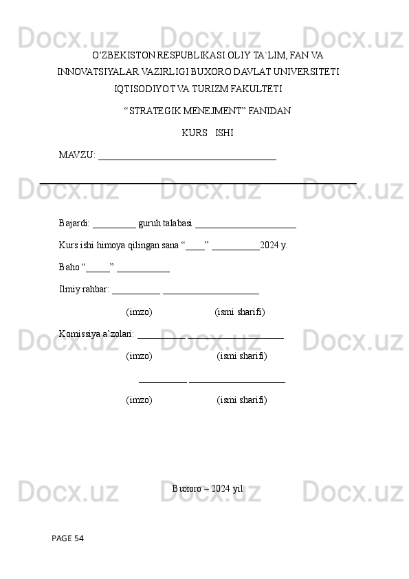 O’ZBEKISTON RESPUBLIKASI OLIY TA`LIM, FAN VA
INNOVATSIYALAR VAZIRLIGI BUXORO DAVLAT UNIVERSITETI
IQTISODIYOT VA TURIZM FAKULTETI
“STRATEGIK MENEJMENT” FANIDAN
KURS   ISHI
MAVZU: _____________________________________
Bajardi: _________ guruh talabasi _____________________
Kurs ishi himoya qilingan sana “____” __________2024 y.
Baho “_____” ___________
Ilmiy rahbar: __________ ____________________ 
                            (imzo)                          (ismi sharifi)
Komissiya a’zolari: __________ ____________________ 
                            (imzo)                           (ismi sharifi) 
                                 __________ ____________________
                            (imzo)                           (ismi sharifi)
Buxoro – 2024 yil
 PAGE 54 