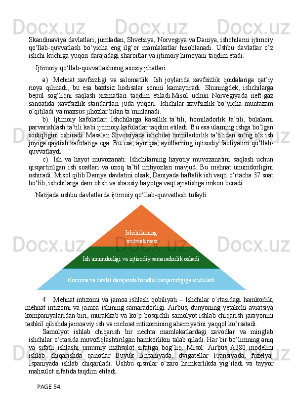 Skandinaviya davlatlari, jumladan, Shvetsiya, Norvegiya va Daniya, ishchilarni ijtimoiy
qo‘llab-quvvatlash   bo‘yicha   eng   ilg‘or   mamlakatlar   hisoblanadi.   Ushbu   davlatlar   o‘z
ishchi kuchiga yuqori darajadagi sharoitlar va ijtimoiy himoyani taqdim etadi.
Ijtimoiy qo‘llab-quvvatlashning asosiy jihatlari:
a) Mehnat   xavfsizligi   va   salomatlik:   Ish   joylarida   xavfsizlik   qoidalariga   qat’iy
rioya   qilinadi,   bu   esa   baxtsiz   hodisalar   sonini   kamaytiradi.   Shuningdek,   ishchilarga
bepul   sog‘liqni   saqlash   xizmatlari   taqdim   etiladi.Misol   uchun   Norvegiyada   neft-gaz
sanoatida   xavfsizlik   standartlari   juda   yuqori.   Ishchilar   xavfsizlik   bo‘yicha   muntazam
o‘qitiladi va maxsus jihozlar bilan ta’minlanadi.
b) Ijtimoiy   kafolatlar:   Ishchilarga   kasallik   ta’tili,   homiladorlik   ta’tili,   bolalarni
parvarishlash ta’tili kabi ijtimoiy kafolatlar taqdim etiladi. Bu esa ularning ishga bo‘lgan
sodiqligini oshiradi. Masalan Shvetsiyada ishchilar homiladorlik ta’tilidan so‘ng o‘z ish
joyiga qaytish kafolatiga ega. Bu esa, ayniqsa, ayollarning iqtisodiy faoliyatini qo‘llab-
quvvatlaydi.
c) Ish   va   hayot   muvozanati:   Ishchilarning   hayotiy   muvozanatini   saqlash   uchun
qisqartirilgan   ish   soatlari   va   uzoq   ta’til   imtiyozlari   mavjud.   Bu   mehnat   unumdorligini
oshiradi. Misol qilib Daniya davlatini olsak, Daniyada haftalik ish vaqti o‘rtacha 37 soat
bo‘lib, ishchilarga dam olish va shaxsiy hayotga vaqt ajratishga imkon beradi.
Natijada ushbu davlatlarda ijtimoiy qo‘llab-quvvatlash tufayli:
4 Mehnat intizomi va jamoa ishlash qobiliyati – Ishchilar o’rtasidagi hamkorlik,
mehnat  intizomi  va jamoa ishining samaradorligi. Airbus, dunyoning yetakchi  aviatsiya
kompaniyalaridan biri, murakkab va ko‘p bosqichli samolyot ishlab chiqarish jarayonini
tashkil qilishda jamoaviy ish va mehnat intizomining ahamiyatini yaqqol ko‘rsatadi. 
Samolyot   ishlab   chiqarish   bir   nechta   mamlakatlardagi   zavodlar   va   minglab
ishchilar o‘rtasida muvofiqlashtirilgan hamkorlikni talab qiladi. Har bir bo‘limning aniq
va   sifatli   ishlashi   umumiy   mahsulot   sifatiga   bog‘liq.   Misol:   Airbus   A380   modelini
ishlab   chiqarishda   qanotlar   Buyuk   Britaniyada,   dvigatellar   Fransiyada,   fuzelyaj
Ispaniyada   ishlab   chiqariladi.   Ushbu   qismlar   o‘zaro   hamkorlikda   yig‘iladi   va   tayyor
mahsulot sifatida taqdim etiladi.
 PAGE 54 Ishchilarning
  motivatsiyasi
  yuqori
Ish unumdorligi va iqtisodiy samaradorlik oshadi
Korxona va davlat darajasida bandlik barqarorligiga erishiladi 