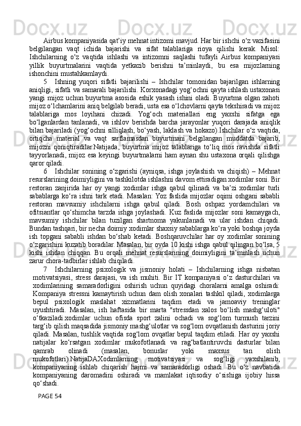 Airbus kompaniyasida qat’iy mehnat intizomi mavjud. Har bir ishchi o‘z vazifasini
belgilangan   vaqt   ichida   bajarishi   va   sifat   talablariga   rioya   qilishi   kerak.   Misol:
Ishchilarning   o‘z   vaqtida   ishlashi   va   intizomni   saqlashi   tufayli   Airbus   kompaniyasi
yillik   buyurtmalarini   vaqtida   yetkazib   berishni   ta’minlaydi,   bu   esa   mijozlarning
ishonchini mustahkamlaydi.
5 Ishning   yuqori   sifatli   bajarilishi   –   Ishchilar   tomonidan   bajarilgan   ishlarning
aniqligi, sifatli va samarali bajarilishi. Korxonadagi yog‘ochni qayta ishlash ustaxonasi
yangi mijoz uchun buyurtma asosida eshik yasash ishini oladi. Buyurtma olgan zahoti
mijoz o‘lchamlarini aniq belgilab beradi, usta esa o‘lchovlarni qayta tekshiradi va mijoz
talablariga   mos   loyihani   chizadi.   Yog‘och   materiallari   eng   yaxshi   sifatga   ega
bo‘lganlardan   tanlanadi,   va   ishlov   berishda   barcha   jarayonlar   yuqori   darajada   aniqlik
bilan bajariladi (yog‘ochni silliqlash, bo‘yash, laklash va hokazo).Ishchilar o‘z vaqtida,
ortiqcha   material   va   vaqt   sarflamasdan   buyurtmani   belgilangan   muddatda   bajarib,
mijozni   qoniqtiradilar.Natijada,   buyurtma   mijoz   talablariga   to‘liq   mos   ravishda   sifatli
tayyorlanadi, mijoz esa keyingi buyurtmalarni ham aynan shu ustaxona orqali qilishga
qaror qiladi.
6 Ishchilar   sonining   o‘zgarishi   (ayniqsa,   ishga   joylashish   va   chiqish)   –   Mehnat
resurslarining doimiyligini va tashkilotda ishlashni davom ettiradigan xodimlar soni.   Bir
restoran   zanjirida   har   oy   yangi   xodimlar   ishga   qabul   qilinadi   va   ba’zi   xodimlar   turli
sabablarga ko‘ra ishni  tark etadi.  Masalan:  Yoz  faslida  mijozlar  oqimi  oshgani   sababli
restoran   mavsumiy   ishchilarni   ishga   qabul   qiladi.   Bosh   oshpaz   yordamchilari   va
ofitsiantlar   qo‘shimcha   tarzda   ishga   joylashadi.   Kuz   faslida   mijozlar   soni   kamaygach,
mavsumiy   ishchilar   bilan   tuzilgan   shartnoma   yakunlanadi   va   ular   ishdan   chiqadi.
Bundan tashqari, bir necha doimiy xodimlar shaxsiy sabablarga ko‘ra yoki boshqa joyda
ish   topgani   sababli   ishdan   bo‘shab   ketadi.   Boshqaruvchilar   har   oy   xodimlar   sonining
o‘zgarishini kuzatib boradilar. Masalan, bir oyda 10 kishi ishga qabul qilingan bo‘lsa, 5
kishi   ishdan   chiqqan.   Bu   orqali   mehnat   resurslarining   doimiyligini   ta’minlash   uchun
zarur chora-tadbirlar ishlab chiqiladi.
7 Ishchilarning   psixologik   va   jismoniy   holati   –   Ishchilarning   ishga   nisbatan
motivatsiyasi,   stress   darajasi,   va   ish   muhiti.   Bir   IT   kompaniyasi   o‘z   dasturchilari   va
xodimlarining   samaradorligini   oshirish   uchun   quyidagi   choralarni   amalga   oshiradi:
Kompaniya   stressni   kamaytirish   uchun   dam   olish   xonalari   tashkil   qiladi,   xodimlarga
bepul   psixologik   maslahat   xizmatlarini   taqdim   etadi   va   jamoaviy   treninglar
uyushtiradi.   Masalan,   ish   haftasida   bir   marta   "stressdan   xalos   bo‘lish   mashg‘uloti"
o‘tkaziladi.xodimlar   uchun   ofisda   sport   zalini   ochadi   va   sog‘lom   turmush   tarzini
targ‘ib qilish maqsadida jismoniy mashg‘ulotlar va sog‘lom ovqatlanish dasturini joriy
qiladi. Masalan, tushlik vaqtida sog‘lom ovqatlar bepul taqdim etiladi. Har oy yaxshi
natijalar   ko‘rsatgan   xodimlar   mukofotlanadi   va   rag‘batlantiruvchi   dasturlar   bilan
qamrab   olinadi   (masalan,   bonuslar   yoki   maxsus   tan   olish
mukofotlari).NatijaDAXodimlarning   motivatsiyasi   va   sog‘ligi   yaxshilanib,
kompaniyaning   ishlab   chiqarish   hajmi   va   samaradorligi   oshadi.   Bu   o‘z   navbatida
kompaniyaning   daromadini   oshiradi   va   mamlakat   iqtisodiy   o‘sishiga   ijobiy   hissa
qo‘shadi.
 PAGE 54 