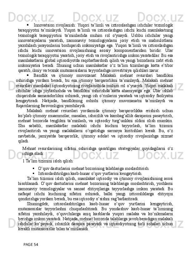  Innovatsion   rivojlanish:  Yuqori   ta’limli   va   ixtisoslashgan   ishchilar   texnologik
taraqqiyotni   ta’minlaydi.  Yuqori   ta’limli   va   ixtisoslashgan   ishchi   kuchi   mamlakatning
texnologik   taraqqiyotini   ta’minlashda   muhim   rol   o'ynaydi.   Ushbu   ishchilar   yangi
innovatsiyalarni   yaratish,   zamonaviy   texnologiyalarni   joriy   etish   va   mahsulotlarni
yaxshilash jarayonlarini boshqarish imkoniyatiga ega. Yuqori ta’limli va ixtisoslashgan
ishchi   kuchi   innovatsion   rivojlanishning   asosiy   komponentlaridan   biridir.   Ular
texnologik taraqqiyotni yaratish, joriy etish va rivojlantirishga imkon yaratadilar. Bu esa
mamlakatlarni global iqtisodiyotda raqobatbardosh qilish va yangi bozorlarni zabt etish
imkoniyatini   beradi.   Shuning   uchun   mamlakatlar   o‘z   ta’lim   tizimlariga   katta   e’tibor
qaratib, ilmiy va texnik mutaxassislarni tayyorlashga investitsiya qilishlari zarur.
 Bandlik   va   ijtimoiy   muvozanat:   Malakali   mehnat   resurslari   bandlikni
oshirishga   yordam   beradi,   bu   esa   ijtimoiy   barqarorlikni   ta’minlaydi.   Malakali   mehnat
resurslari mamlakat iqtisodiyotining rivojlanishida muhim rol o‘ynaydi. Yuqori malakali
ishchilar   ishga   joylashishda   va   bandlikni   oshirishda   katta   ahamiyatga   ega.   Ular   ishlab
chiqarishda samaradorlikni oshiradi, yangi ish o‘rinlarini yaratadi va iqtisodiy faoliyatni
kengaytiradi.   Natijada,   bandlikning   oshishi   ijtimoiy   muvozanatni   ta’minlaydi   va
fuqarolarning farovonligini yaxshilaydi.
Malakali   mehnat   resurslari   yordamida   ijtimoiy   barqarorlikka   erishish   uchun
ko‘plab ijtimoiy muammolar, masalan, ishsizlik va kambag‘allik darajasini pasaytirish,
mehnat   bozorida   tenglikni   ta’minlash,   va   iqtisodiy   turg‘unlikni   oldini   olish   mumkin.
Shu   sababli,   mamlakatlar   malakali   ishchi   kuchini   tayyorlash,   ta’lim   tizimini
rivojlantirish   va   yangi   malakalarni   o‘rgatishga   sarmoya   kiritishlari   kerak.   Bu,   o‘z
navbatida,   jamiyatda   barqarorlik,   ijtimoiy   adolat   va   iqtisodiy   rivojlanishga   xizmat
qiladi.
Mehnat   resurslarining   sifatini   oshirishga   qaratilgan   strategiyalar   quyidagilarni   o‘z
ichiga oladi: 
1 Ta’lim tizimini isloh qilish:
 O‘quv dasturlarini mehnat bozorining talablariga moslashtirish.
 Ixtisoslashtirilgan kasb-hunar o‘quv yurtlarini kengaytirish.
Ta’lim   tizimini   isloh   qilish,   mamlakat   iqtisodiy   va   ijtimoiy   rivojlanishining   asosi
hisoblanadi.   O‘quv   dasturlarini   mehnat   bozorining   talablariga   moslashtirish,   yoshlarni
zamonaviy   texnologiyalar   va   sanoat   ehtiyojlariga   tayyorlashga   imkon   yaratadi.   Bu
nafaqat   ishchi   kuchining   sifatini   oshiradi,   balki   yangi   ixtisosliklarga   ehtiyojni
qondirishga yordam beradi, bu esa iqtisodiy o‘sishni rag‘batlantiradi.
Shuningdek,   ixtisoslashtirilgan   kasb-hunar   o‘quv   yurtlarini   kengaytirish,
mutaxassislar   tayyorlashni   chuqurlashtiradi.   Bu   yondashuv   kasb-hunar   ta’limining
sifatini   yaxshilaydi,   o‘quvchilarga   aniq   kasblarda   yuqori   malaka   va   ko‘nikmalarni
berishga imkon yaratadi. Natijada, mehnat bozorida talablarga javob beradigan malakali
ishchilar   ko‘payadi,   ishsizlik   darajasi   pasayadi   va   iqtisodiyotning   turli   sohalari   uchun
kerakli mutaxassislar bilan ta’minlanadi.
 PAGE 54 