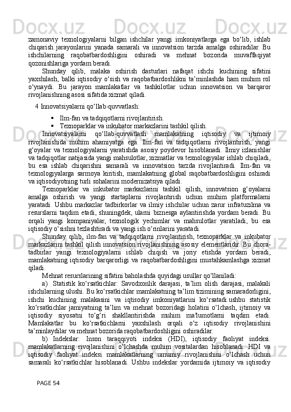 zamonaviy   texnologiyalarni   bilgan   ishchilar   yangi   imkoniyatlarga   ega   bo‘lib,   ishlab
chiqarish   jarayonlarini   yanada   samarali   va   innovatsion   tarzda   amalga   oshiradilar.   Bu
ishchilarning   raqobatbardoshligini   oshiradi   va   mehnat   bozorida   muvaffaqiyat
qozonishlariga yordam beradi.
Shunday   qilib,   malaka   oshirish   dasturlari   nafaqat   ishchi   kuchining   sifatini
yaxshilash,   balki   iqtisodiy   o‘sish   va   raqobatbardoshlikni   ta’minlashda   ham   muhim   rol
o‘ynaydi.   Bu   jarayon   mamlakatlar   va   tashkilotlar   uchun   innovatsion   va   barqaror
rivojlanishning asosi sifatida xizmat qiladi.
4 Innovatsiyalarni qo‘llab-quvvatlash:
 Ilm-fan va tadqiqotlarni rivojlantirish.
 Texnoparklar va inkubator markazlarini tashkil qilish.
Innovatsiyalarni   qo‘llab-quvvatlash   mamlakatning   iqtisodiy   va   ijtimoiy
rivojlanishida   muhim   ahamiyatga   ega.   Ilm-fan   va   tadqiqotlarni   rivojlantirish,   yangi
g‘oyalar   va   texnologiyalarni   yaratishda   asosiy   poydevor   hisoblanadi.   Ilmiy   izlanishlar
va tadqiqotlar natijasida yangi mahsulotlar, xizmatlar va texnologiyalar ishlab chiqiladi,
bu   esa   ishlab   chiqarishni   samarali   va   innovatsion   tarzda   rivojlantiradi.   Ilm-fan   va
texnologiyalarga   sarmoya   kiritish,   mamlakatning   global   raqobatbardoshligini   oshiradi
va iqtisodiyotning turli sohalarini modernizatsiya qiladi.
Texnoparklar   va   inkubator   markazlarini   tashkil   qilish,   innovatsion   g‘oyalarni
amalga   oshirish   va   yangi   startaplarni   rivojlantirish   uchun   muhim   platformalarni
yaratadi.   Ushbu   markazlar   tadbirkorlar   va   ilmiy   ishchilar   uchun   zarur   infratuzilma   va
resurslarni   taqdim   etadi,   shuningdek,   ularni   biznesga   aylantirishda   yordam   beradi.   Bu
orqali   yangi   kompaniyalar,   texnologik   yechimlar   va   mahsulotlar   yaratiladi,   bu   esa
iqtisodiy o‘sishni tezlashtiradi va yangi ish o‘rinlarini yaratadi.
Shunday   qilib,   ilm-fan   va   tadqiqotlarni   rivojlantirish,   texnoparklar   va   inkubator
markazlarini  tashkil  qilish innovatsion rivojlanishning asosiy elementlaridir. Bu chora-
tadbirlar   yangi   texnologiyalarni   ishlab   chiqish   va   joriy   etishda   yordam   beradi,
mamlakatning   iqtisodiy   barqarorligi   va   raqobatbardoshligini   mustahkamlashga   xizmat
qiladi.
Mehnat resurslarining sifatini baholashda quyidagi usullar qo‘llaniladi:
a) Statistik   ko‘rsatkichlar:   Savodxonlik   darajasi,   ta’lim   olish   darajasi,   malakali
ishchilarning ulushi. Bu ko‘rsatkichlar mamlakatning ta’lim tizimining samaradorligini,
ishchi   kuchining   malakasini   va   iqtisodiy   imkoniyatlarini   ko‘rsatadi.ushbu   statistik
ko‘rsatkichlar   jamiyatning   ta’lim   va   mehnat   bozoridagi   holatini   o‘lchash,   ijtimoiy   va
iqtisodiy   siyosatni   to‘g‘ri   shakllantirishda   muhim   ma'lumotlarni   taqdim   etadi.
Mamlakatlar   bu   ko‘rsatkichlarni   yaxshilash   orqali   o‘z   iqtisodiy   rivojlanishini
ta’minlaydilar va mehnat bozorida raqobatbardoshligini oshiradilar.
b) Indekslar:   Inson   taraqqiyoti   indeksi   (HDI),   iqtisodiy   faoliyat   indeksi.
mamlakatlarning   rivojlanishini   o‘lchashda   muhim   vositalardan   hisoblanadi.   HDI   va
iqtisodiy   faoliyat   indeksi   mamlakatlarning   umumiy   rivojlanishini   o‘lchash   uchun
samarali   ko‘rsatkichlar   hisoblanadi.   Ushbu   indekslar   yordamida   ijtimoiy   va   iqtisodiy
 PAGE 54 
