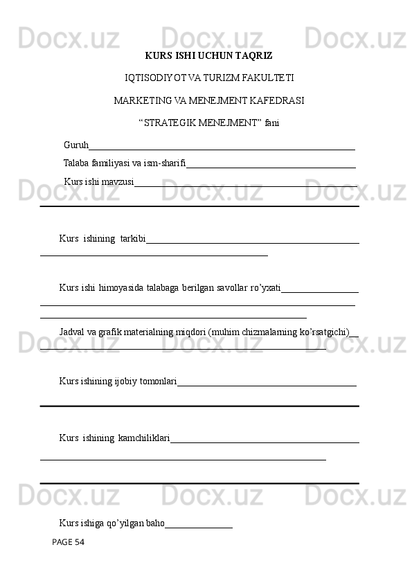KURS ISHI UCHUN TAQRIZ
IQTISODIYOT VA TURIZM FAKULTETI
MARKETING VA MENEJMENT KAFEDRASI
“STRATEGIK MENEJMENT” fani 
Guruh_______________________________________________________ 
Talaba familiyasi va ism-sharifi___________________________________
 Kurs ishi mavzusi______________________________________________
Kurs   ishining   tarkibi____________________________________________
_______________________________________________
Kurs ishi himoyasida talabaga berilgan savollar ro’yxati________________
_________________________________________________________________
_______________________________________________________
Jadval va grafik materialning miqdori (muhim chizmalarning ko’rsatgichi)__
___________________________________________________________
Kurs ishining ijobiy tomonlari_____________________________________
Kurs   ishining   kamchiliklari_______________________________________
___________________________________________________________
Kurs ishiga qo’yilgan baho______________
 PAGE 54 