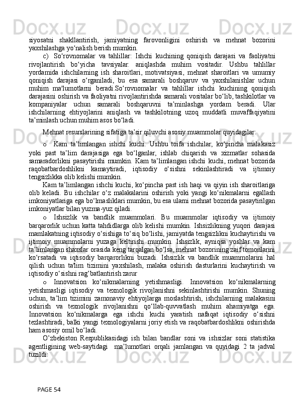 siyosatni   shakllantirish,   jamiyatning   farovonligini   oshirish   va   mehnat   bozorini
yaxshilashga yo‘nalish berish mumkin.
c) So‘rovnomalar   va   tahlillar:   Ishchi   kuchining   qoniqish   darajasi   va   faoliyatni
rivojlantirish   bo‘yicha   tavsiyalar.   aniqlashda   muhim   vositadir.   Ushbu   tahlillar
yordamida   ishchilarning   ish   sharoitlari,   motivatsiyasi,   mehnat   sharoitlari   va   umumiy
qoniqish   darajasi   o‘rganiladi,   bu   esa   samarali   boshqaruv   va   yaxshilanishlar   uchun
muhim   ma'lumotlarni   beradi.So‘rovnomalar   va   tahlillar   ishchi   kuchining   qoniqish
darajasini oshirish va faoliyatni rivojlantirishda samarali vositalar bo‘lib, tashkilotlar va
kompaniyalar   uchun   samarali   boshqaruvni   ta’minlashga   yordam   beradi.   Ular
ishchilarning   ehtiyojlarini   aniqlash   va   tashkilotning   uzoq   muddatli   muvaffaqiyatini
ta’minlash uchun muhim asos bo‘ladi.
Mehnat resurslarining sifatiga ta’sir qiluvchi asosiy muammolar quyidagilar:
o Kam   ta’limlangan   ishchi   kuchi.   Ushbu   toifa   ishchilar,   ko‘pincha   malakasiz
yoki   past   ta’lim   darajasiga   ega   bo‘lganlar,   ishlab   chiqarish   va   xizmatlar   sohasida
samaradorlikni   pasaytirishi   mumkin.   Kam   ta’limlangan   ishchi   kuchi,   mehnat   bozorida
raqobatbardoshlikni   kamaytiradi,   iqtisodiy   o‘sishni   sekinlashtiradi   va   ijtimoiy
tengsizlikka olib kelishi mumkin.
Kam  ta’limlangan  ishchi   kuchi, ko‘pincha  past   ish  haqi  va  qiyin ish  sharoitlariga
olib   keladi.   Bu   ishchilar   o‘z   malakalarini   oshirish   yoki   yangi   ko‘nikmalarni   egallash
imkoniyatlariga ega bo‘lmasliklari mumkin, bu esa ularni mehnat bozorida pasaytirilgan
imkoniyatlar bilan yuzma-yuz qiladi.
o Ishsizlik   va   bandlik   muammolari.   Bu   muammolar   iqtisodiy   va   ijtimoiy
barqarorlik   uchun   katta   tahdidlarga   olib   kelishi   mumkin.   Ishsizlikning   yuqori   darajasi
mamlakatning iqtisodiy o‘sishiga to‘siq bo‘lishi, jamiyatda tengsizlikni kuchaytirishi va
ijtimoiy   muammolarni   yuzaga   keltirishi   mumkin.   Ishsizlik,   ayniqsa   yoshlar   va   kam
ta’limlangan shaxslar orasida keng tarqalgan bo‘lsa, mehnat bozorining zaif tomonlarini
ko‘rsatadi   va   iqtisodiy   barqarorlikni   buzadi.   Ishsizlik   va   bandlik   muammolarini   hal
qilish   uchun   ta'lim   tizimini   yaxshilash,   malaka   oshirish   dasturlarini   kuchaytirish   va
iqtisodiy o‘sishni rag‘batlantirish zarur
o Innovatsion   ko‘nikmalarning   yetishmasligi.   Innovatsion   ko‘nikmalarning
yetishmasligi   iqtisodiy   va   texnologik   rivojlanishni   sekinlashtirishi   mumkin.   Shuning
uchun,   ta’lim   tizimini   zamonaviy   ehtiyojlarga   moslashtirish,   ishchilarning   malakasini
oshirish   va   texnologik   rivojlanishni   qo‘llab-quvvatlash   muhim   ahamiyatga   ega.
Innovatsion   ko‘nikmalarga   ega   ishchi   kuchi   yaratish   nafaqat   iqtisodiy   o‘sishni
tezlashtiradi, balki yangi texnologiyalarni joriy etish va raqobatbardoshlikni oshirishda
ham asosiy omil bo‘ladi.
O’zbekiston   Respublikasidagi   ish   bilan   bandlar   soni   va   ishsizlar   soni   statistika
agentligining   web-saytidagi     ma’lumotlari   orqali   jamlangan   va   quyidagi   2   ta   jadval
tuzildi: 
 PAGE 54 