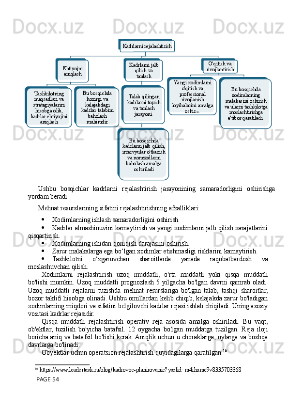 Ushbu   bosqichlar   kadrlarni   rejalashtirish   jarayonining   samaradorligini   oshirishga
yordam beradi.
Mehnat resurslarining sifatini rejalashtirishning afzalliklari:
 Xodimlarning ishlash samaradorligini oshirish.
 Kadrlar almashinuvini kamaytirish va yangi xodimlarni jalb qilish xarajatlarini
qisqartirish.
 Xodimlarning ishidan qoniqish darajasini oshirish.
 Zarur malakalarga ega bo‘lgan xodimlar etishmasligi risklarini kamaytirish.
 Tashkilotni   o‘zgaruvchan   sharoitlarda   yanada   raqobatbardosh   va
moslashuvchan qilish.
Xodimlarni   rejalashtirish   uzoq   muddatli,   o'rta   muddatli   yoki   qisqa   muddatli
bo'lishi   mumkin.   Uzoq   muddatli   prognozlash   5   yilgacha   bo'lgan   davrni   qamrab   oladi.
Uzoq   muddatli   rejalarni   tuzishda   mehnat   resurslariga   bo'lgan   talab,   tashqi   sharoitlar,
bozor taklifi hisobga olinadi. Ushbu omillardan kelib chiqib, kelajakda zarur bo'ladigan
xodimlarning miqdori va sifatini belgilovchi kadrlar rejasi ishlab chiqiladi. Uning asosiy
vositasi kadrlar rejasidir.
Qisqa   muddatli   rejalashtirish   operativ   reja   asosida   amalga   oshiriladi.   Bu   vaqt,
ob'ektlar,   tuzilish   bo'yicha   batafsil.   12   oygacha   bo'lgan   muddatga   tuzilgan.   Reja   iloji
boricha aniq va batafsil bo'lishi kerak. Aniqlik uchun u choraklarga, oylarga va boshqa
davrlarga bo'linadi.
Obyektlar uchun operatsion rejalashtirish quyidagilarga qaratilgan: 10
10
 https://www.leadertask.ru/blog/kadrovoe-planirovanie?ysclid=m4ihxmc9v8335703368
 PAGE 54Kadrlarni rejalashtirish	
Ehtiyojni 
aniqlash	
Tashkilotning 
maqsadlari va 
strategiyalarini 
hisobga olib, 
kadrlar ehtiyojini 	
aniqlash	.	
Bu bosqichda 
hozirgi va 
kelajakdagi 
kadrlar talabini 	
baholash 
muhimdir	.	
Kadrlarni jalb 	
qilish va 
tanlash	
Talab qilingan 
kadrlarni topish 	
va tanlash 
jarayoni	. 	
Bu bosqichda 	
kadrlarni jalb qilish, 
intervyular o'tkazish 	
va nomzodlarni 
baholash amalga 	
oshiriladi	
O'qitish va 
rivojlantirish	
Ya ngi xodimlarni 	
o'qitish va 
professional 
rivojlanish 	
loyihalarini amalga 	
oshir	ish. 	
Bu bosqichda 
xodimlarning 	
malakasini oshirish 
va ularni tashkilotga 	
moslashtirishga 
e'tibor qaratiladi	.            