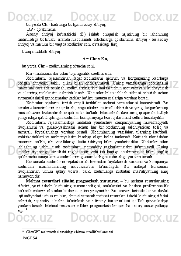 bu yerda  Ch  - kadrlarga bo'lgan asosiy ehtiyoj,
  DP  - qo'shimcha.
Asosiy   ehtiyoj   ko'rsatkichi   (B)   ishlab   chiqarish   hajmining   bir   ishchining
mahsulotiga   bo'linishi   sifatida   hisoblanadi.   Ishchilarga   qo'shimcha   ehtiyoj   -   bu   asosiy
ehtiyoj va ma'lum bir vaqtda xodimlar soni o'rtasidagi farq.
Uzoq muddatli ehtiyoj:
A = Chr x Kn,
bu yerda  Chr  - xodimlarning o'rtacha soni, 
Kn  - mutaxassislar bilan to'yinganlik koeffitsienti.
Xodimlarni   rejalashtirish   faqat   xodimlarni   qidirish   va   korxonaning   kadrlarga
bo'lgan   ehtiyojini   tahlil   qilish   bilan   cheklanmaydi.   Uning   vazifalariga   potentsialni
maksimal darajada oshirish, xodimlarning rivojlanishi uchun motivatsiyani kuchaytirish
va   ularning   malakasini   oshirish   kiradi.   Xodimlar   bilan   ishlash   sifatini   oshirish   uchun
avtomatlashtirilgan xizmatlar kadrlar bo'limi mutaxassislariga yordam beradi.
Xodimlar   rejalarini   tuzish   orqali   tashkilot   mehnat   xarajatlarini   kamaytiradi.   Bu
keraksiz lavozimlarni qisqartirish, ishga olishni optimallashtirish va yangi kelganlarning
moslashuvini   tezlashtirish   orqali   sodir   bo'ladi.   Moslashish   davrining   qisqarishi   tufayli
yangi ishga qabul qilingan xodimlar kompaniyaga tezroq daromad keltira boshlaydilar.
Xodimlarni   rejalashtirishga   malakali   yondashuv   kompaniyaning   muvaffaqiyatli
rivojlanishi   va   gullab-yashnashi   uchun   har   bir   xodimning   salohiyatidan   to'liq   va
samarali   foydalanishga   yordam   beradi.   Xodimlarning   vazifalari   ularning   iste'dodi,
xohish-istaklari   va   ambitsiyalarini   hisobga   olgan  holda   tanlanadi.   Natijada  ular   ishdan
mamnun   bo‘lib,   o‘z   vazifalariga   katta   ishtiyoq   bilan   yondashadilar.   Xodimlar   bilan
ishlashning   ushbu   usuli   xodimlarni   nomoddiy   rag'batlantirishni   ta'minlaydi.   Uning
kadrlar   siyosatiga   kiritilishi   rag'batlantiruvchi   ish   haqiga   qo'shimchalar   bilan   bog'liq
qo'shimcha xarajatlarsiz xodimlarning unumdorligini oshirishga yordam beradi.
Korxonada xodimlarni rejalashtirish tizimidan foydalanish korxona va kompaniya
xodimlari   manfaatlarining   muvozanatini   ta'minlaydi.   Bu   nafaqat   korxonani
rivojlantirish   uchun   qulay   vosita,   balki   xodimlarga   nisbatan   mas'uliyatning   aniq
namoyonidir.
Mehnat   resurslari   sifatini   prognozlash   xususiyati   –   bu   mehnat   resurslarining
sifatini,   ya'ni   ishchi   kuchining   samaradorligini,   malakasini   va   boshqa   professionallik
ko‘rsatkichlarini  oldindan bashorat  qilish jarayonidir. Bu jarayon tashkilotlar va davlat
iqtisodiyotlari uchun muhim, chunki samarali mehnat resurslari ishchi kuchining sifatini
oshirish,   iqtisodiy   o‘sishni   ta'minlash   va   ijtimoiy   barqarorlikni   qo‘llab-quvvatlashga
yordam beradi. Mehnat resurslari sifatini prognozlash bir qancha asosiy xususiyatlarga
ega: 13
13
 | ChatGPT malumotlari asosidagi chizma muallif ishlanmasi.
 PAGE 54 