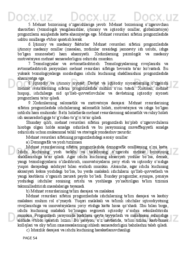 5. Mehnat   bozorining   o‘zgarishlariga   javob:   Mehnat   bozorining   o‘zgaruvchan
sharoitlari   (texnologik   yangilanishlar,   ijtimoiy   va   iqtisodiy   omillar,   globalizatsiya)
prognozlarni aniqlashda katta ahamiyatga ega. Mehnat resurslari sifatini prognozlashda
ushbu omillarga e'tibor qaratish kerak.
6. Ijtimoiy   va   madaniy   faktorlar:   Mehnat   resurslari   sifatini   prognozlashda
ijtimoiy   madaniy   omillar   (masalan,   xodimlar   orasidagi   jamoaviy   ish   uslubi,   ishga
bo‘lgan   munosabat)   ham   ahamiyatli.   Xodimlarning   psixologik   va   madaniy
motivatsiyasi mehnat samaradorligini oshirishi mumkin.
7. Texnologiyalar   va   avtomatlashtirish:   Texnologiyalarning   rivojlanishi   va
avtomatlashtirish   jarayonlari   mehnat   resurslari   sifatiga   bevosita   ta'sir   ko‘rsatadi.   Bu
yuksak   texnologiyalarga   moslashgan   ishchi   kuchining   shakllanishini   prognozlashda
ahamiyatga ega.
8. Iqtisodiy   va   ijtimoiy   siyosat:   Davlat   va   iqtisodiy   siyosatlarning   o‘zgarishi
mehnat   resurslarining   sifatini   prognozlashda   muhim   o‘rin   tutadi.   Xususan,   mehnat
huquqi,   ishchilarga   oid   qo‘llab-quvvatlovchilar   va   davlatning   iqtisodiy   siyosati
prognozlarni ta'sir qiladi.
9. Xodimlarning   salomatlik   va   motivatsiya   darajasi:   Mehnat   resurslarining
sifatini   prognozlashda   ishchilarning   salomatlik   holati,   motivatsiyasi   va   ishga   bo‘lgan
intilishi ham muhimdir. Ba'zi holatlarda mehnat resurslarining salomatlik va ruhiy holati
ish samaradorligiga to‘g‘ridan-to‘g‘ri ta'sir qiladi.
Shunday   qilib,   mehnat   resurslari   sifatini   prognozlash   ko‘plab   o‘zgaruvchilarni
hisobga   olgan   holda   amalga   oshiriladi   va   bu   jarayonning   muvaffaqiyatli   amalga
oshirilishi uchun mukammal tahlil va strategik yondashuv zarurdir.
Mehnat resurslari sifatining prognozlashdagi asosiy omillar:
a) Demografik va yosh tuzilmasi
Mehnat   resurslarining   sifatini   prognozlashda   demografik   omillarning   o‘rni   katta.
Ishchi   kuchining   yosh   tarkibi   va   tarkibining   o‘zgarishi   mehnat   bozorining
shakllanishiga   ta'sir   qiladi.   Agar   ishchi   kuchining   aksariyati   yoshlar   bo‘lsa,   demak,
yangi   texnologiyalarni   o‘zlashtirish,   innovatsiyalarni   joriy   etish   va   iqtisodiy   o‘sishga
yuqori   darajadagi   salohiyat   bilan   erishish   mumkin.   Aksincha,   agar   ishchi   kuchining
aksariyati   keksa   yoshdagi   bo‘lsa,   bu   yerda   malakali   ishchilarni   qo‘llab-quvvatlash   va
yangi  kasblarni  o‘rganish  zarurati   paydo  bo‘ladi.  Bunday  prognozlar,  ayniqsa,  pensiya
yoshidagi   ishchilar   sonining   ortishi   va   yoshlarga   yo‘naltirilgan   ta'lim   tizimini
takomillashtirish masalalariga tayanadi.
b) Mehnat resurslarining ta'lim darajasi va malakasi
Mehnat   resurslari   sifatini   prognozlashda   ishchilarning   ta'lim   darajasi   va   kasbiy
malakasi   muhim   rol   o‘ynaydi.   Yuqori   malakali   va   ta'limli   ishchilar   iqtisodiyotning
rivojlanishiga   va   innovatsiyalarni   joriy   etishga   katta   hissa   qo‘shadi.   Shu   bilan   birga,
ishchi   kuchining   malakali   bo‘lmagan   segmenti   iqtisodiy   o‘sishni   sekinlashtirishi
mumkin.   Prognozlash   jarayonida   kadrlarni   qayta   tayyorlash   va   malakasini   oshirishga
alohida   e'tibor   qaratish   lozim.   Bu   jarayon,   o‘z   navbatida,   ta'lim   tizimi,   kasb-hunar
kollejlari va oliy ta'lim muassasalarining ishlash samaradorligini baholashni talab qiladi.
c) Ishsizlik darajasi va ishchi kuchining harakatlanuvchanligi
 PAGE 54 
