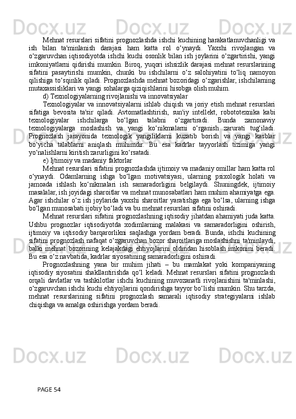 Mehnat resurslari sifatini prognozlashda ishchi kuchining harakatlanuvchanligi va
ish   bilan   ta'minlanish   darajasi   ham   katta   rol   o‘ynaydi.   Yaxshi   rivojlangan   va
o‘zgaruvchan   iqtisodiyotda   ishchi   kuchi   osonlik   bilan   ish   joylarini   o‘zgartirishi,   yangi
imkoniyatlarni qidirishi mumkin. Biroq, yuqori ishsizlik darajasi mehnat resurslarining
sifatini   pasaytirishi   mumkin,   chunki   bu   ishchilarni   o‘z   salohiyatini   to‘liq   namoyon
qilishiga to‘sqinlik qiladi. Prognozlashda mehnat bozoridagi o‘zgarishlar, ishchilarning
mutaxassisliklari va yangi sohalarga qiziqishlarini hisobga olish muhim.
d) Texnologiyalarning rivojlanishi va innovatsiyalar
Texnologiyalar   va   innovatsiyalarni   ishlab   chiqish   va   joriy   etish   mehnat   resurslari
sifatiga   bevosita   ta'sir   qiladi.   Avtomatlashtirish,   sun'iy   intellekt,   robototexnika   kabi
texnologiyalar   ishchilarga   bo‘lgan   talabni   o‘zgartiradi.   Bunda   zamonaviy
texnologiyalarga   moslashish   va   yangi   ko‘nikmalarni   o‘rganish   zarurati   tug‘iladi.
Prognozlash   jarayonida   texnologik   yangiliklarni   kuzatib   borish   va   yangi   kasblar
bo‘yicha   talablarni   aniqlash   muhimdir.   Bu   esa   kadrlar   tayyorlash   tizimiga   yangi
yo‘nalishlarni kiritish zarurligini ko‘rsatadi.
e) Ijtimoiy va madaniy faktorlar
Mehnat resurslari sifatini prognozlashda ijtimoiy va madaniy omillar ham katta rol
o‘ynaydi.   Odamlarning   ishga   bo‘lgan   motivatsiyasi,   ularning   psixologik   holati   va
jamoada   ishlash   ko‘nikmalari   ish   samaradorligini   belgilaydi.   Shuningdek,   ijtimoiy
masalalar, ish joyidagi sharoitlar va mehnat munosabatlari ham muhim ahamiyatga ega.
Agar   ishchilar   o‘z   ish   joylarida   yaxshi   sharoitlar   yaratishga   ega   bo‘lsa,   ularning   ishga
bo‘lgan munosabati ijobiy bo‘ladi va bu mehnat resurslari sifatini oshiradi.
Mehnat resurslari sifatini prognozlashning iqtisodiy jihatdan ahamiyati juda katta.
Ushbu   prognozlar   iqtisodiyotda   xodimlarning   malakasi   va   samaradorligini   oshirish,
ijtimoiy   va   iqtisodiy   barqarorlikni   saqlashga   yordam   beradi.   Bunda,   ishchi   kuchining
sifatini prognozlash nafaqat o‘zgaruvchan bozor sharoitlariga moslashishni ta'minlaydi,
balki   mehnat   bozorining   kelajakdagi   ehtiyojlarini   oldindan   hisoblash   imkonini   beradi.
Bu esa o‘z navbatida, kadrlar siyosatining samaradorligini oshiradi.
Prognozlashning   yana   bir   muhim   jihati   –   bu   mamlakat   yoki   kompaniyaning
iqtisodiy   siyosatini   shakllantirishda   qo‘l   keladi.   Mehnat   resurslari   sifatini   prognozlash
orqali   davlatlar   va   tashkilotlar   ishchi   kuchining   muvozanatli   rivojlanishini   ta'minlashi,
o‘zgaruvchan ishchi kuchi ehtiyojlarini qondirishga tayyor bo‘lishi mumkin. Shu tarzda,
mehnat   resurslarining   sifatini   prognozlash   samarali   iqtisodiy   strategiyalarni   ishlab
chiqishga va amalga oshirishga yordam beradi.
 PAGE 54 