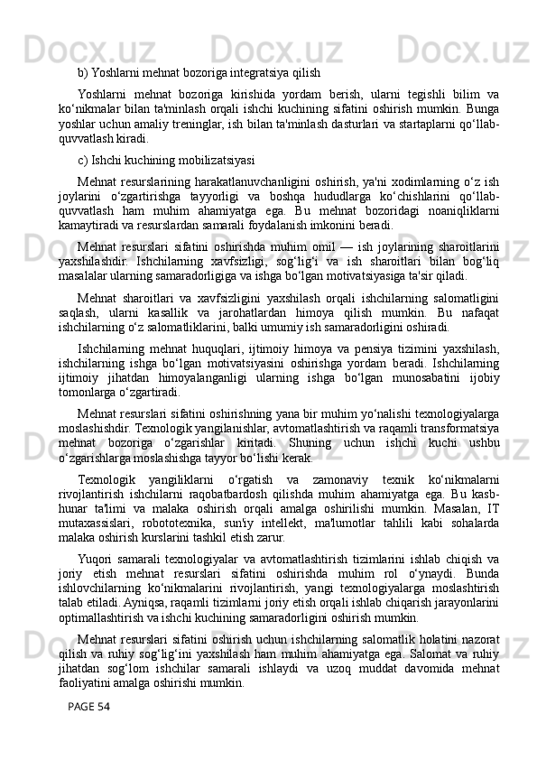 b) Yoshlarni mehnat bozoriga integratsiya qilish
Yoshlarni   mehnat   bozoriga   kirishida   yordam   berish,   ularni   tegishli   bilim   va
ko‘nikmalar  bilan ta'minlash orqali  ishchi  kuchining sifatini oshirish mumkin. Bunga
yoshlar uchun amaliy treninglar, ish bilan ta'minlash dasturlari va startaplarni qo‘llab-
quvvatlash kiradi.
c) Ishchi kuchining mobilizatsiyasi
Mehnat   resurslarining  harakatlanuvchanligini   oshirish,   ya'ni   xodimlarning   o‘z   ish
joylarini   o‘zgartirishga   tayyorligi   va   boshqa   hududlarga   ko‘chishlarini   qo‘llab-
quvvatlash   ham   muhim   ahamiyatga   ega.   Bu   mehnat   bozoridagi   noaniqliklarni
kamaytiradi va resurslardan samarali foydalanish imkonini beradi.
Mehnat   resurslari   sifatini   oshirishda   muhim   omil   —   ish   joylarining   sharoitlarini
yaxshilashdir.   Ishchilarning   xavfsizligi,   sog‘lig‘i   va   ish   sharoitlari   bilan   bog‘liq
masalalar ularning samaradorligiga va ishga bo‘lgan motivatsiyasiga ta'sir qiladi.
Mehnat   sharoitlari   va   xavfsizligini   yaxshilash   orqali   ishchilarning   salomatligini
saqlash,   ularni   kasallik   va   jarohatlardan   himoya   qilish   mumkin.   Bu   nafaqat
ishchilarning o‘z salomatliklarini, balki umumiy ish samaradorligini oshiradi.
Ishchilarning   mehnat   huquqlari,   ijtimoiy   himoya   va   pensiya   tizimini   yaxshilash,
ishchilarning   ishga   bo‘lgan   motivatsiyasini   oshirishga   yordam   beradi.   Ishchilarning
ijtimoiy   jihatdan   himoyalanganligi   ularning   ishga   bo‘lgan   munosabatini   ijobiy
tomonlarga o‘zgartiradi.
Mehnat resurslari sifatini oshirishning yana bir muhim yo‘nalishi texnologiyalarga
moslashishdir. Texnologik yangilanishlar, avtomatlashtirish va raqamli transformatsiya
mehnat   bozoriga   o‘zgarishlar   kiritadi.   Shuning   uchun   ishchi   kuchi   ushbu
o‘zgarishlarga moslashishga tayyor bo‘lishi kerak.
Texnologik   yangiliklarni   o‘rgatish   va   zamonaviy   texnik   ko‘nikmalarni
rivojlantirish   ishchilarni   raqobatbardosh   qilishda   muhim   ahamiyatga   ega.   Bu   kasb-
hunar   ta'limi   va   malaka   oshirish   orqali   amalga   oshirilishi   mumkin.   Masalan,   IT
mutaxassislari,   robototexnika,   sun'iy   intellekt,   ma'lumotlar   tahlili   kabi   sohalarda
malaka oshirish kurslarini tashkil etish zarur.
Yuqori   samarali   texnologiyalar   va   avtomatlashtirish   tizimlarini   ishlab   chiqish   va
joriy   etish   mehnat   resurslari   sifatini   oshirishda   muhim   rol   o‘ynaydi.   Bunda
ishlovchilarning   ko‘nikmalarini   rivojlantirish,   yangi   texnologiyalarga   moslashtirish
talab etiladi. Ayniqsa, raqamli tizimlarni joriy etish orqali ishlab chiqarish jarayonlarini
optimallashtirish va ishchi kuchining samaradorligini oshirish mumkin.
Mehnat   resurslari  sifatini  oshirish   uchun  ishchilarning  salomatlik  holatini  nazorat
qilish   va   ruhiy   sog‘lig‘ini   yaxshilash   ham   muhim   ahamiyatga   ega.   Salomat   va   ruhiy
jihatdan   sog‘lom   ishchilar   samarali   ishlaydi   va   uzoq   muddat   davomida   mehnat
faoliyatini amalga oshirishi mumkin.
 PAGE 54 