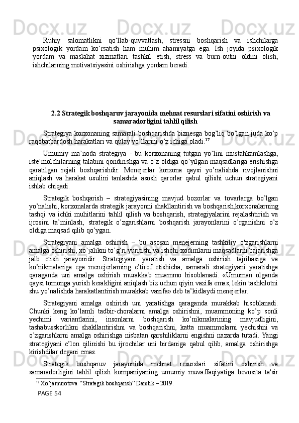 Ruhiy   salomatlikni   qo‘llab-quvvatlash,   stressni   boshqarish   va   ishchilarga
psixologik   yordam   ko‘rsatish   ham   muhim   ahamiyatga   ega.   Ish   joyida   psixologik
yordam   va   maslahat   xizmatlari   tashkil   etish,   stress   va   burn-outni   oldini   olish,
ishchilarning motivatsiyasini oshirishga yordam beradi.
2.2 Strategik boshqaruv jarayonida mehnat resurslari sifatini oshirish va
samaradorligini tahlil qilish
Strategiya korxonaning samarali boshqarishda biznesga bog’liq bo’lgan juda ko’p
raqobatbardosh harakatlari va qulay yo’llarini o’z ichiga oladi. 17
Umumiy   ma’noda   strategiya   -   bu   korxonaning   tutgan   yo’lini   mustahkamlashga,
iste’molchilarning talabini qondirishga va o’z oldiga qo’yilgan maqsadlariga erishishga
qaratilgan   rejali   boshqarishdir.   Menejerlar   korxona   qaysi   yo’nalishda   rivojlanishni
aniqlash   va   harakat   usulini   tanlashda   asosli   qarorlar   qabul   qilishi   uchun   strategiyani
ishlab chiqadi.
Strategik   boshqarish   –   strategiyasining   mavjud   bozorlar   va   tovarlarga   bo’lgan
yo’nalishi, korxonalarda strategik jarayonni shakllantirish va boshqarish,korxonalarning
tashqi   va   ichki   muhitlarini   tahlil   qilish   va   boshqarish,   strategiyalarini   rejalashtirish   va
ijrosini   ta’minlash,   strategik   o’zgarishlarni   boshqarish   jarayonlarini   o’rganishni   o’z
oldiga maqsad qilib qo’ygan. 
Strategiyani   amalga   oshirish   –   bu   asosan   menejerning   tashkiliy   o'zgarishlarni
amalga oshirishi, xo’jalikni to’g’ri yuritishi va ishchi-xodimlarni maqsadlarni bajarishga
jalb   etish   jarayonidir.   Strategiyani   yaratish   va   amalga   oshirish   tajribasiga   va
ko’nikmalariga   ega   menejerlarning   e’tirof   etishicha,   samarali   strategiyani   yaratishga
qaraganda   uni   amalga   oshirish   murakkab   muammo   hisoblanadi.   «Umuman   olganda
qaysi tomonga yurish kerakligini aniqlash biz uchun qiyin vazifa emas, lekin tashkilotni
shu yo’nalishda harakatlantirish murakkab vazifa» deb ta’kidlaydi menejerlar.
Strategiyani   amalga   oshirish   uni   yaratishga   qaraganda   murakkab   hisoblanadi.
Chunki   keng   ko’lamli   tadbir-choralarni   amalga   oshirishni,   muammoning   ko’p   sonli
yechimi   variantlarini,   insonlarni   boshqarish   ko’nikmalarining   mavjudligini,
tashabusskorlikni   shakllantirishni   va   boshqarishni,   katta   muammolarni   yechishni   va
o’zgarishlarni   amalga   oshirishga   nisbatan   qarshiliklarni   engishni   nazarda   tutadi. Yangi
strategiyani   e’lon   qilinishi   bu   ijrochilar   uni   birdaniga   qabul   qilib,   amalga   oshirishga
kirishdilar degani emas.
Strategik   boshqaruv   jarayonida   mehnat   resurslari   sifatini   oshirish   va
samaradorligini   tahlil   qilish   kompaniyaning   umumiy   muvaffaqiyatiga   bevosita   ta'sir
17
  Xo’jamurotova ‘‘Strategik boshqarish” Darslik – 2019 .
 PAGE 54 