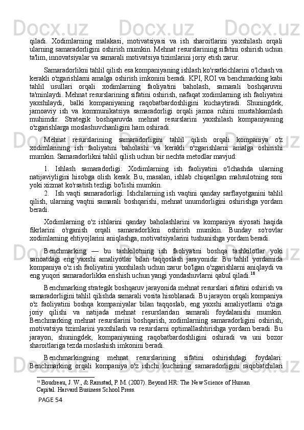 qiladi.   Xodimlarning   malakasi,   motivatsiyasi   va   ish   sharoitlarini   yaxshilash   orqali
ularning samaradorligini oshirish mumkin. Mehnat resurslarining sifatini oshirish uchun
ta'lim, innovatsiyalar va samarali motivatsiya tizimlarini joriy etish zarur. 
Samaradorlikni tahlil qilish esa kompaniyaning ishlash ko'rsatkichlarini o'lchash va
kerakli o'zgarishlarni amalga oshirish imkonini beradi. KPI, ROI va benchmarking kabi
tahlil   usullari   orqali   xodimlarning   faoliyatini   baholash,   samarali   boshqaruvni
ta'minlaydi. Mehnat resurslarining sifatini oshirish, nafaqat xodimlarning ish faoliyatini
yaxshilaydi,   balki   kompaniyaning   raqobatbardoshligini   kuchaytiradi.   Shuningdek,
jamoaviy   ish   va   kommunikatsiya   samaradorligi   orqali   jamoa   ruhini   mustahkamlash
muhimdir.   Strategik   boshqaruvda   mehnat   resurslarini   yaxshilash   kompaniyaning
o'zgarishlarga moslashuvchanligini ham oshiradi.
Mehnat   resurslarining   samaradorligini   tahlil   qilish   orqali   kompaniya   o'z
xodimlarining   ish   faoliyatini   baholashi   va   kerakli   o'zgarishlarni   amalga   oshirishi
mumkin. Samaradorlikni tahlil qilish uchun bir nechta metodlar mavjud:
1. Ishlash   samaradorligi:   Xodimlarning   ish   faoliyatini   o'lchashda   ularning
natijaviyligini   hisobga   olish   kerak.   Bu,   masalan,   ishlab   chiqarilgan   mahsulotning   soni
yoki xizmat ko'rsatish tezligi bo'lishi mumkin.
2. Ish vaqti samaradorligi: Ishchilarning ish vaqtini qanday sarflayotganini tahlil
qilish,   ularning   vaqtni   samarali   boshqarishi,   mehnat   unumdorligini   oshirishga   yordam
beradi.
Xodimlarning   o'z   ishlarini   qanday   baholashlarini   va   kompaniya   siyosati   haqida
fikrlarini   o'rganish   orqali   samaradorlikni   oshirish   mumkin.   Bunday   so'rovlar
xodimlarning ehtiyojlarini aniqlashga, motivatsiyalarini tushunishga yordam beradi. 
Benchmarking   —   bu   tashkilotning   ish   faoliyatini   boshqa   tashkilotlar   yoki
sanoatdagi   eng   yaxshi   amaliyotlar   bilan   taqqoslash   jarayonidir.   Bu   tahlil   yordamida
kompaniya o'z ish faoliyatini yaxshilash uchun zarur bo'lgan o'zgarishlarni aniqlaydi va
eng yuqori samaradorlikka erishish uchun yangi yondashuvlarni qabul qiladi. 18
Benchmarking strategik boshqaruv jarayonida mehnat resurslari sifatini oshirish va
samaradorligini tahlil qilishda samarali vosita hisoblanadi. Bu jarayon orqali kompaniya
o'z   faoliyatini   boshqa   kompaniyalar   bilan   taqqoslab,   eng   yaxshi   amaliyotlarni   o'ziga
joriy   qilishi   va   natijada   mehnat   resurslaridan   samarali   foydalanishi   mumkin.
Benchmarking   mehnat   resurslarini   boshqarish,   xodimlarning   samaradorligini   oshirish,
motivatsiya tizimlarini yaxshilash va resurslarni optimallashtirishga yordam beradi. Bu
jarayon,   shuningdek,   kompaniyaning   raqobatbardoshligini   oshiradi   va   uni   bozor
sharoitlariga tezda moslashish imkonini beradi.
Benchmarkingning   mehnat   resurslarining   sifatini   oshirishdagi   foydalari:
Benchmarking   orqali   kompaniya   o'z   ishchi   kuchining   samaradorligini   raqobatchilari
18
  Boudreau, J. W., & Ramstad, P. M. (2007).   Beyond HR: The New Science of Human 
Capital .  Harvard Business School Press.
 PAGE 54 