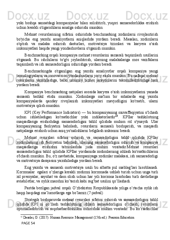 yoki   boshqa   sanoatdagi   kompaniyalar   bilan   solishtirib,   yuqori   samaradorlikka   erishish
uchun kerakli o'zgarishlarni amalga oshirishi mumkin.
Mehnat   resurslarining   sifatini   oshirishda   benchmarking   xodimlarni   rivojlantirish
bo'yicha   eng   yaxshi   amaliyotlarni   aniqlashda   yordam   beradi.   Masalan,   xodimlarni
o'qitish   va   malaka   oshirish   dasturlari,   motivatsiya   tizimlari   va   karyera   o'sish
imkoniyatlari haqida yangi yondashuvlarni o'rganish mumkin.
Benchmarking orqali kompaniya mehnat resurslarini samarali taqsimlash usullarini
o'rganadi.   Bu   ishchilarni   to'g'ri   joylashtirish,   ularning   malakalariga   mos   vazifalarni
taqsimlash va ish samaradorligini oshirishga yordam beradi.
Benchmarkingda   o'rganilgan   eng   yaxshi   amaliyotlar   orqali   kompaniya   yangi
texnologiyalarni va innovatsion yondashuvlarni joriy etishi mumkin. Bu nafaqat mehnat
resurslarini   yaxshilashga,   balki   umumiy   biznes   jarayonlarini   takomillashtirishga   ham
yordam beradi.
Kompaniya benchmarking natijalari asosida karyera o'sish imkoniyatlarini yanada
samarali   tashkil   etishi   mumkin.   Xodimlarga   ma'lum   bir   sohalarda   eng   yaxshi
kompaniyalarda   qanday   rivojlanish   imkoniyatlari   mavjudligini   ko'rsatib,   ularni
motivatsiya qilish mumkin.
KPI (Key Performance Indicators) — bu kompaniyaning muvaffaqiyatini o'lchash
uchun   ishlatiladigan   ko'rsatkichlar   yoki   indikatorlardir 19
.   KPIlar   tashkilotning
maqsadlariga   erishishdagi   samaradorligini   tahlil   qilishda   muhim   rol   o'ynaydi.   Ular
kompaniyaning   faoliyatini   baholash,   resurslarni   samarali   boshqarish,   va   maqsadli
natijalarga erishish uchun aniq yo'nalishlarni belgilash imkonini beradi.
Mehnat   resurslari   sifatini   oshirish   va   samaradorligini   tahlil   qilishda   KPIlar
xodimlarning ish  faoliyatini  baholash,  ularning samaradorligini  oshirish  va kompaniya
maqsadlariga   erishishni   ta'minlashda   juda   muhim   vositadir.Mehnat   resurslari
samaradorligini tahlil qilishda KPIlar yordamida xodimlarning ishlash ko'rsatkichlarini
o'lchash mumkin. Bu, o'z navbatida, kompaniyaga xodimlar malakasi, ish samaradorligi
va motivatsiya darajasini yaxshilashga yordam beradi.
Eng   yaxshi   va   samarali   motivatsiya   usuli   bu   albatta   pul   mablag’lari   hisoblanadi.
Korxonalar  egalari o’zlariga kerakli xodimni korxonada ushlab turish uchun unga turli
xil premyalar, sayohat  va dam  olish uchun har yili korxona hisobidan turli  davlatlarga
aviabiletlar, va oylik maoshni ko’tarish kabi rag’bat usulini qo’llashadi. 
Pastda berilgan jadval orqali O’zbekiston Respublikasida yiliga o’rtacha oylik ish
haqqi haqidagi ma’lumotlarga ega bo’lamiz.(7-jadval)
Strategik boshqaruvda  mehnat  resurslari  sifatini  oshirish va samaradorligini  tahlil
qilishda   KPI   ni   qo’llash   tashkilotning   ishlash   samaradorligini   o’lchash,   resurslarni
optimallashtirish va raqobatbardoshlikni  oshirishda muhim  vositadir. Bu ko’rsatkichlar
19
  Dessler, G. (2017).   Human Resource Management  (15th ed.). Pearson Education
 PAGE 54 