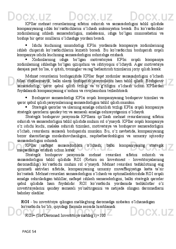 KPIlar   mehnat   resurslarining   sifatini   oshirish   va   samaradorligini   tahlil   qilishda
kompaniyaning   ichki   ko’rsatkichlarini   o’lchash   imkoniyatini   beradi.   Bu   ko’rsatkichlar
xodimlarning   ishlash   samaradorligini,   malakasini,   ishga   bo’lgan   munosabatini   va
boshqa bir qator omillarni o’lchashga yordam beradi.
 Ishchi   kuchining   unumdorligi   KPIsi   yordamida   kompaniya   xodimlarining
ishlab   chiqarish   ko’rsatkichlarini   kuzatib   boradi.   Bu   ko’rsatkichni   boshqarish   orqali
kompaniya ishchi kuchining samaradorligini oshirishga erishadi.
 Xodimlarning   ishga   bo’lgan   motivatsiyasi   KPIsi   orqali   kompaniya
xodimlarning   ishlashga   bo’lgan   qiziqishini   va   ishtiyoqini   o’lchaydi.  Agar   motivatsiya
darajasi past bo’lsa, o’qitish, treninglar va rag’batlantirish tizimlarini joriy qilish kerak.
Mehnat   resurslarini   boshqarishda   KPIlar   faqat   xodimlar   samaradorligini   o’lchash
bilan cheklanmaydi, balki  ularni  boshqarish jarayonlarini  ham  tahlil  qiladi. Boshqaruv
samaradorligi,   qaror   qabul   qilish   tezligi   va   to’g’riligini   o’lchash   uchun   KPIlardan
foydalanish kompaniyaning o’sishini va rivojlanishini tezlashtiradi.
 Boshqaruv   samaradorligi   KPIsi   orqali   kompaniyaning   boshqaruv   tizimlari   va
qaror qabul qilish jarayonlarining samaradorligini tahlil qilish mumkin.
 Strategik qarorlar va ularning amalga oshirilish tezligi KPIsi orqali kompaniya
strategik qarorlarni qanday tez va samarali amalga oshirayotganini o’lchaydi.
Strategik   boshqaruv   jarayonida   KPIlarni   qo’llash   mehnat   resurslarining   sifatini
oshirish va samaradorligini tahlil qilishda muhim rol o’ynaydi. KPIlar orqali kompaniya
o’z   ishchi   kuchi,   malaka   oshirish   tizimlari,   motivatsiya   va   boshqaruv   samaradorligini
o’lchab,   resurslarni   samarali   boshqarishi   mumkin.   Bu,   o’z   navbatida,   kompaniyaning
bozor   sharoitlariga   moslashuvchanligini,   raqobatbardoshligini   va   umumiy   iqtisodiy
samaradorligini oshiradi.
KPIlar   nafaqat   samaradorlikni   o’lchash,   balki   kompaniyaning   strategik
maqsadlariga erishish uchun kerak.
Strategik   boshqaruv   jarayonida   mehnat   resurslari   sifatini   oshirish   va
samaradorligini   tahlil   qilishda   ROI   (Return   on   Investment   -   Investitsiyalarning
daromadliligi)   ko’rsatkichi   muhim   rol   o’ynaydi.   Mehnat   resurslari   tashkilotning   eng
qimmatli   aktivlari   sifatida,   kompaniyaning   umumiy   muvaffaqiyatiga   katta   ta’sir
ko’rsatadi. Mehnat resurslari samaradorligini o’lchash va optimallashtirishda ROI orqali
amalga   oshiriladigan   tahlillar,   nafaqat   ishlash   samaradorligini,   balki   strategik   qarorlar
qabul   qilishda   ham   foydalidir.   ROI   ko’rsatkichi   yordamida   tashkilotlar   o’z
investitsiyalarini   qanday   samarali   yo’naltirganini   va   natijada   olingan   daromadlarni
baholay oladilar.
ROI   -  bu  investitsiya  qilingan  mablag'ning  daromadga  nisbatan  o’lchanadigan
ko'rsatkichi bo’lib, quyidagi formula asosida hisoblanadi:
ROI= (Sof   Daromad:Investitsiya   mablag’i)×100
 PAGE 54 