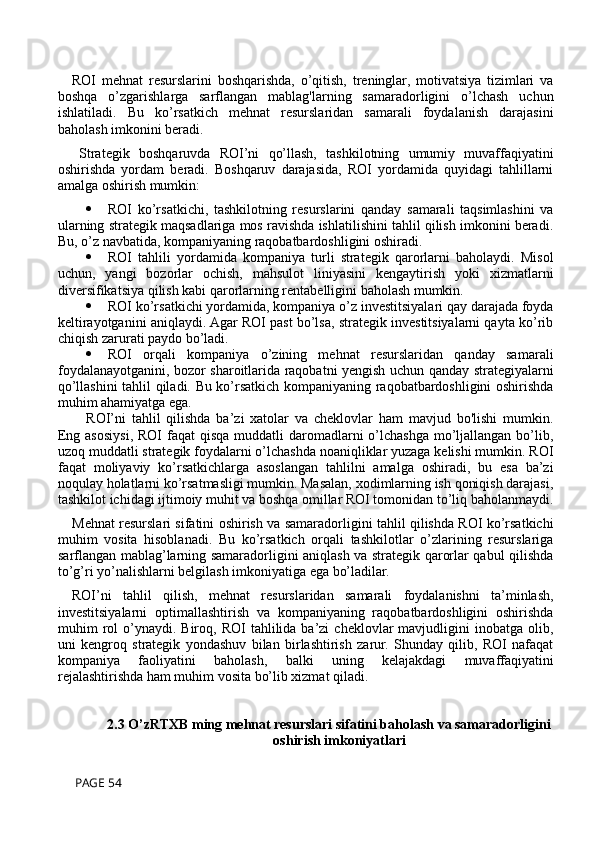 ROI   mehnat   resurslarini   boshqarishda,   o’qitish,   treninglar,   motivatsiya   tizimlari   va
boshqa   o’zgarishlarga   sarflangan   mablag'larning   samaradorligini   o’lchash   uchun
ishlatiladi.   Bu   ko’rsatkich   mehnat   resurslaridan   samarali   foydalanish   darajasini
baholash imkonini beradi.
Strategik   boshqaruvda   ROI’ni   qo’llash,   tashkilotning   umumiy   muvaffaqiyatini
oshirishda   yordam   beradi.   Boshqaruv   darajasida,   ROI   yordamida   quyidagi   tahlillarni
amalga oshirish mumkin:
 ROI   ko’rsatkichi,   tashkilotning   resurslarini   qanday   samarali   taqsimlashini   va
ularning strategik maqsadlariga mos ravishda ishlatilishini tahlil qilish imkonini beradi.
Bu, o’z navbatida, kompaniyaning raqobatbardoshligini oshiradi.
 ROI   tahlili   yordamida   kompaniya   turli   strategik   qarorlarni   baholaydi.   Misol
uchun,   yangi   bozorlar   ochish,   mahsulot   liniyasini   kengaytirish   yoki   xizmatlarni
diversifikatsiya qilish kabi qarorlarning rentabelligini baholash mumkin.
 ROI ko’rsatkichi yordamida, kompaniya o’z investitsiyalari qay darajada foyda
keltirayotganini aniqlaydi. Agar ROI past bo’lsa, strategik investitsiyalarni qayta ko’rib
chiqish zarurati paydo bo’ladi.
 ROI   orqali   kompaniya   o’zining   mehnat   resurslaridan   qanday   samarali
foydalanayotganini, bozor sharoitlarida raqobatni yengish uchun qanday strategiyalarni
qo’llashini tahlil qiladi. Bu ko’rsatkich kompaniyaning raqobatbardoshligini oshirishda
muhim ahamiyatga ega.
ROI’ni   tahlil   qilishda   ba’zi   xatolar   va   cheklovlar   ham   mavjud   bo'lishi   mumkin.
Eng asosiysi,  ROI  faqat  qisqa muddatli  daromadlarni  o’lchashga mo’ljallangan  bo’lib,
uzoq muddatli strategik foydalarni o’lchashda noaniqliklar yuzaga kelishi mumkin. ROI
faqat   moliyaviy   ko’rsatkichlarga   asoslangan   tahlilni   amalga   oshiradi,   bu   esa   ba’zi
noqulay holatlarni ko’rsatmasligi mumkin. Masalan, xodimlarning ish qoniqish darajasi,
tashkilot ichidagi ijtimoiy muhit va boshqa omillar ROI tomonidan to’liq baholanmaydi.
Mehnat resurslari sifatini oshirish va samaradorligini tahlil qilishda ROI ko’rsatkichi
muhim   vosita   hisoblanadi.   Bu   ko’rsatkich   orqali   tashkilotlar   o’zlarining   resurslariga
sarflangan mablag’larning samaradorligini aniqlash va strategik qarorlar qabul qilishda
to’g’ri yo’nalishlarni belgilash imkoniyatiga ega bo’ladilar. 
ROI’ni   tahlil   qilish,   mehnat   resurslaridan   samarali   foydalanishni   ta’minlash,
investitsiyalarni   optimallashtirish   va   kompaniyaning   raqobatbardoshligini   oshirishda
muhim   rol  o’ynaydi.  Biroq,  ROI   tahlilida   ba’zi  cheklovlar  mavjudligini  inobatga  olib,
uni   kengroq   strategik   yondashuv   bilan   birlashtirish   zarur.   Shunday   qilib,   ROI   nafaqat
kompaniya   faoliyatini   baholash,   balki   uning   kelajakdagi   muvaffaqiyatini
rejalashtirishda ham muhim vosita bo’lib xizmat qiladi.
2.3 O’zRTXB ming mehnat resurslari sifatini baholash va samaradorligini
oshirish imkoniyatlari
 PAGE 54 
