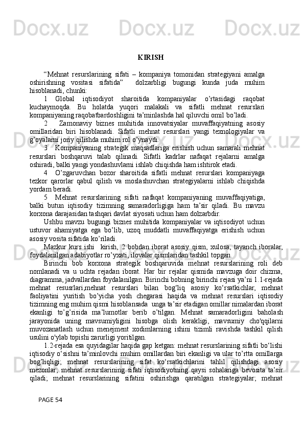 KIRISH
“Mehnat   resurslarining   sifati   –   kompaniya   tomonidan   strategiyani   amalga
oshirishning   vositasi   sifatida”     dolzarbligi   bugungi   kunda   juda   muhim
hisoblanadi, chunki:
1  Global   iqtisodiyot   sharoitida   kompaniyalar   o’rtasidagi   raqobat
kuchaymoqda.   Bu   holatda   yuqori   malakali   va   sifatli   mehnat   resurslari
kompaniyaning raqobatbardoshligini ta’minlashda hal qiluvchi omil bo’ladi.
2    Zamonaviy   biznes   muhitida   innovatsiyalar   muvaffaqiyatning   asosiy
omillaridan   biri   hisoblanadi.   Sifatli   mehnat   resurslari   yangi   texnologiyalar   va
g’oyalarni joriy qilishda muhim rol o’ynaydi.
3  Kompaniyaning   strategik   maqsadlariga   erishish   uchun   samarali   mehnat
resurslari   boshqaruvi   talab   qilinadi.   Sifatli   kadrlar   nafaqat   rejalarni   amalga
oshiradi, balki yangi yondashuvlarni ishlab chiqishda ham ishtirok etadi.
4  O’zgaruvchan   bozor   sharoitida   sifatli   mehnat   resurslari   kompaniyaga
tezkor   qarorlar   qabul   qilish   va   moslashuvchan   strategiyalarni   ishlab   chiqishda
yordam beradi.
5  Mehnat   resurslarining   sifati   nafaqat   kompaniyaning   muvaffaqiyatiga,
balki   butun   iqtisodiy   tizimning   samaradorligiga   ham   ta’sir   qiladi.   Bu   mavzu
korxona darajasidan tashqari davlat siyosati uchun ham dolzarbdir.
Ushbu   mavzu   bugungi   biznes   muhitida   kompaniyalar   va   iqtisodiyot   uchun
ustuvor   ahamiyatga   ega   bo’lib,   uzoq   muddatli   muvaffaqiyatga   erishish   uchun
asosiy vosita sifatida ko’riladi.
Mazkur   kurs   ishi     kirish,   2   bobdan   iborat   asosiy   qism,   xulosa,   tayanch   iboralar,
foydalanilgan adabiyotlar ro’yxati, ilovalar qismlaridan tashkil topgan.
Birinchi   bob   korxona   strategik   boshqaruvida   mehnat   resurslarining   roli   deb
nomlanadi   va   u   uchta   rejadan   iborat.   Har   bir   rejalar   qismida   mavzuga   doir   chizma,
diagramma, jadvallardan foydalanilgan. Birinchi bobning birinchi rejasi ya’ni 1.1-rejada
mehnat   resusrlari, mehnat   resurslari   bilan   bog‘liq   asosiy   ko‘rsatkichlar,   mehnat
faoliyatini   yuritish   bo’yicha   yosh   chegarasi   haqida   va   m ehnat   resurslari   iqtisodiy
tizimning eng muhim qismi  hisoblansada  unga ta’sir etadigan omillar nimalardan iborat
ekanligi   to’g’risida   ma’lumotlar   berib   o’tilgan.   Mehnat   samaradorligini   baholash
jarayonida   uning   mavsumiyligini   hisobga   olish   kerak ligi,   mavsumiy   cho'qqilarni
muvozanatlash   uchun   menejment   xodimlarning   ishini   tizimli   ravishda   tashkil   qilish
usulini o'ylab topishi zarurligi yoritilgan.
1.2-rejada esa quyidagilar haqida gap ketgan: mehnat resurslarining sifatli bo‘lishi
iqtisodiy o‘sishni ta’minlovchi muhim omillardan biri ekanligi va ular to’rtta omillarga
bog’liqligi;   mehnat   resurslarining   sifat   ko‘rsatkichlarini   tahlil   qilishdagi   asosiy
mezonlar;   mehnat   resurslarining   sifati   iqtisodiyotning   qaysi   sohalariga   bevosita   ta’sir
qiladi;   mehnat   resurslarining   sifatini   oshirishga   qaratilgan   strategiyalar;   mehnat
 PAGE 54 