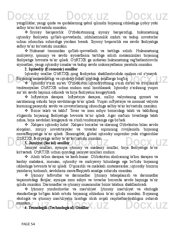 yengilliklar, yangi qoida va qoidalarning qabul qilinishi birjaning ishlashiga ijobiy yoki
salbiy ta'sir ko'rsatishi mumkin.
 Siyosiy   barqarorlik:   O'zbekistonning   siyosiy   barqarorligi,   hukumatning
iqtisodiy   faoliyatni   qo'llab-quvvatlashi,   ishbilarmonlik   muhiti   va   tashqi   investorlar
uchun   ishonchni   oshirishga   yordam   beradi.   Siyosiy   beqarorlik   esa   savdo   faoliyatiga
salbiy ta’sir ko'rsatishi mumkin.
 Hukumat   tomonidan   qo'llab-quvvatlash   va   tartibga   solish:   Hukumatning
moliyaviy,   qonuniy   va   savdo   siyosatlarini   tartibga   solish   mexanizmlari   birjaning
faoliyatiga bevosita ta’sir  qiladi. O'zRTXB ga nisbatan hukumatning rag'batlantiruvchi
siyosatlari, yangi iqtisodiy zonalar va tashqi savdo imkoniyatlarini yaratishi mumkin.
2. Iqtisodiy (Economic) omillar
Iqtisodiy   omillar   O'zRTXB   ning   faoliyatini   shakllantirishda   muhim   rol   o'ynaydi.
Birjaning samaradorligi va iqtisodiy holati quyidagi omillarga bog'liq:
 Iqtisodiy o'sish sur'ati: O'zbekiston iqtisodiyotining o'sish sur'ati va rivojlanish
tendensiyalari   O'zRTXB   uchun   muhim   omil   hisoblanadi.   Iqtisodiy   o'sishning   yuqori
sur’ati savdo hajmini oshiradi va birja faoliyatini kengaytiradi.
 Inflyatsiya   darajasi:   Inflyatsiya   darajasi,   milliy   valyutaning   qiymati   va
narxlarning oshishi birja savdolariga ta'sir qiladi. Yuqori inflyatsiya va nominal valyuta
kursining pasayishi savdo va investorlarning ishonchiga salbiy ta'sir ko'rsatishi mumkin.
 Bozor   talab   va   taklif:   Tovar   va   xom   ashyo   bozoridagi   talab   va   taklifning
o'zgarishi   birjaning   faoliyatiga   bevosita   ta’sir   qiladi.   Agar   ma'lum   tovarlarga   talab
oshsa, birja savdolari kengayadi va o'sish tendensiyasiga ega bo'ladi.
 Xalqaro iqtisodiy holat: Xalqaro bozorlar va ularning O'zbekiston bilan savdo
aloqalari,   xorijiy   investitsiyalar   va   tovarlar   oqimining   rivojlanishi   birjaning
muvaffaqiyatiga   ta’sir   qiladi.   Shuningdek,   global   iqtisodiy   inqirozlar   yoki   o'zgarishlar
O'zRTXB faoliyatiga salbiy ta’sir ko'rsatishi mumkin.
3. Jamiyat (Social) omillar
Jamiyat   omillari,   ayniqsa   ijtimoiy   va   madaniy   omillar,   birja   faoliyatiga   ta’sir
ko'rsatadi. O'zRTXB uchun quyidagi jamiyat omillari muhim:
 Aholi ta'lim darajasi  va kasb-hunar:  O'zbekiston aholisining ta'lim darajasi  va
kasbiy   malakasi,   xususan,   iqtisodiy   va   moliyaviy   bilimlarga   ega   bo'lishi   birjaning
ishlashiga bevosita ta’sir qiladi. O'qimishli va malakali mutaxassislar, iqtisodiy bozorni
yaxshiroq tushunib, savdolarni muvaffaqiyatli amalga oshirishi mumkin.
 Ijtimoiy   tafovutlar   va   daromadlar:   Ijtimoiy   tabaqalanish   va   daromadlar
taqsimotidagi   farqlar,   ayniqsa   xom   ashyo   va   tovarlar   bozorida   savdo   hajmiga   ta’sir
qilishi mumkin. Daromadlar va ijtimoiy muammolar bozor talabini shakllantiradi.
 Ijtimoiy   yondoshuvlar   va   mas'uliyat:   Ijtimoiy   mas'uliyat   va   ekologik
standartlarga   bo'lgan   talab   ortishi   birjaning   ishlashini   ta’sir   qilishi   mumkin.   Birjaning
ekologik   va   ijtimoiy   mas'uliyatni   hisobga   olish   orqali   raqobatbardoshligini   oshirish
mumkin.
4. Texnologik (Technological) Omillar
 PAGE 54 