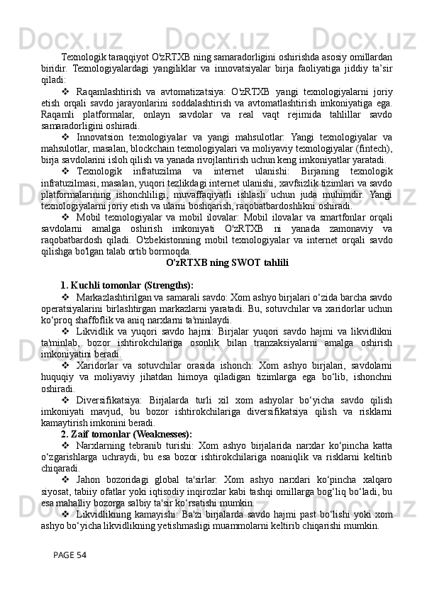 Texnologik taraqqiyot O'zRTXB ning samaradorligini oshirishda asosiy omillardan
biridir.   Texnologiyalardagi   yangiliklar   va   innovatsiyalar   birja   faoliyatiga   jiddiy   ta’sir
qiladi:
 Raqamlashtirish   va   avtomatizatsiya:   O'zRTXB   yangi   texnologiyalarni   joriy
etish   orqali   savdo   jarayonlarini   soddalashtirish   va   avtomatlashtirish   imkoniyatiga   ega.
Raqamli   platformalar,   onlayn   savdolar   va   real   vaqt   rejimida   tahlillar   savdo
samaradorligini oshiradi.
 Innovatsion   texnologiyalar   va   yangi   mahsulotlar:   Yangi   texnologiyalar   va
mahsulotlar, masalan, blockchain texnologiyalari va moliyaviy texnologiyalar (fintech),
birja savdolarini isloh qilish va yanada rivojlantirish uchun keng imkoniyatlar yaratadi.
 Texnologik   infratuzilma   va   internet   ulanishi:   Birjaning   texnologik
infratuzilmasi, masalan, yuqori tezlikdagi internet ulanishi, xavfsizlik tizimlari va savdo
platformalarining   ishonchliligi,   muvaffaqiyatli   ishlash   uchun   juda   muhimdir.   Yangi
texnologiyalarni joriy etish va ularni boshqarish, raqobatbardoshlikni oshiradi.
 Mobil   texnologiyalar   va   mobil   ilovalar:   Mobil   ilovalar   va   smartfonlar   orqali
savdolarni   amalga   oshirish   imkoniyati   O'zRTXB   ni   yanada   zamonaviy   va
raqobatbardosh   qiladi.   O'zbekistonning   mobil   texnologiyalar   va   internet   orqali   savdo
qilishga bo'lgan talab ortib bormoqda.
O'zRTXB ning SWOT tahlili  
1. Kuchli tomonlar (Strengths):
 Markazlashtirilgan va samarali savdo: Xom ashyo birjalari o‘zida barcha savdo
operatsiyalarini birlashtirgan markazlarni  yaratadi. Bu, sotuvchilar va xaridorlar  uchun
ko‘proq shaffoflik va aniq narxlarni ta'minlaydi.
 Likvidlik   va   yuqori   savdo   hajmi:   Birjalar   yuqori   savdo   hajmi   va   likvidlikni
ta'minlab,   bozor   ishtirokchilariga   osonlik   bilan   tranzaksiyalarni   amalga   oshirish
imkoniyatini beradi.
 Xaridorlar   va   sotuvchilar   orasida   ishonch:   Xom   ashyo   birjalari,   savdolarni
huquqiy   va   moliyaviy   jihatdan   himoya   qiladigan   tizimlarga   ega   bo‘lib,   ishonchni
oshiradi.
 Diversifikatsiya:   Birjalarda   turli   xil   xom   ashyolar   bo‘yicha   savdo   qilish
imkoniyati   mavjud,   bu   bozor   ishtirokchilariga   diversifikatsiya   qilish   va   risklarni
kamaytirish imkonini beradi.
2. Zaif tomonlar (Weaknesses):
 Narxlarning   tebranib   turishi:   Xom   ashyo   birjalarida   narxlar   ko‘pincha   katta
o‘zgarishlarga   uchraydi,   bu   esa   bozor   ishtirokchilariga   noaniqlik   va   risklarni   keltirib
chiqaradi.
 Jahon   bozoridagi   global   ta'sirlar:   Xom   ashyo   narxlari   ko‘pincha   xalqaro
siyosat, tabiiy ofatlar yoki iqtisodiy inqirozlar kabi tashqi omillarga bog‘liq bo‘ladi, bu
esa mahalliy bozorga salbiy ta'sir ko‘rsatishi mumkin.
 Likvidlikning   kamayishi:   Ba'zi   birjalarda   savdo   hajmi   past   bo‘lishi   yoki   xom
ashyo bo‘yicha likvidlikning yetishmasligi muammolarni keltirib chiqarishi mumkin.
 PAGE 54 