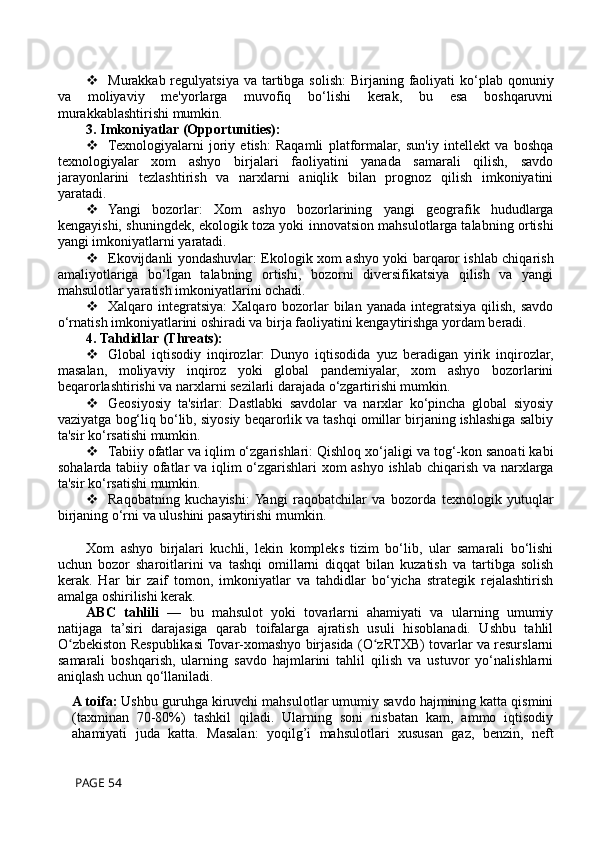  Murakkab regulyatsiya  va tartibga solish:  Birjaning faoliyati  ko‘plab qonuniy
va   moliyaviy   me'yorlarga   muvofiq   bo‘lishi   kerak,   bu   esa   boshqaruvni
murakkablashtirishi mumkin.
3. Imkoniyatlar (Opportunities):
 Texnologiyalarni   joriy   etish:   Raqamli   platformalar,   sun'iy   intellekt   va   boshqa
texnologiyalar   xom   ashyo   birjalari   faoliyatini   yanada   samarali   qilish,   savdo
jarayonlarini   tezlashtirish   va   narxlarni   aniqlik   bilan   prognoz   qilish   imkoniyatini
yaratadi.
 Yangi   bozorlar:   Xom   ashyo   bozorlarining   yangi   geografik   hududlarga
kengayishi, shuningdek, ekologik toza yoki innovatsion mahsulotlarga talabning ortishi
yangi imkoniyatlarni yaratadi.
 Ekovijdanli yondashuvlar: Ekologik xom ashyo yoki barqaror ishlab chiqarish
amaliyotlariga   bo‘lgan   talabning   ortishi,   bozorni   diversifikatsiya   qilish   va   yangi
mahsulotlar yaratish imkoniyatlarini ochadi.
 Xalqaro integratsiya:   Xalqaro bozorlar  bilan  yanada  integratsiya  qilish,  savdo
o‘rnatish imkoniyatlarini oshiradi va birja faoliyatini kengaytirishga yordam beradi.
4. Tahdidlar (Threats):
 Global   iqtisodiy   inqirozlar:   Dunyo   iqtisodida   yuz   beradigan   yirik   inqirozlar,
masalan,   moliyaviy   inqiroz   yoki   global   pandemiyalar,   xom   ashyo   bozorlarini
beqarorlashtirishi va narxlarni sezilarli darajada o‘zgartirishi mumkin.
 Geosiyosiy   ta'sirlar:   Dastlabki   savdolar   va   narxlar   ko‘pincha   global   siyosiy
vaziyatga bog‘liq bo‘lib, siyosiy beqarorlik va tashqi omillar birjaning ishlashiga salbiy
ta'sir ko‘rsatishi mumkin.
 Tabiiy ofatlar va iqlim o‘zgarishlari: Qishloq xo‘jaligi va tog‘-kon sanoati kabi
sohalarda tabiiy ofatlar va iqlim o‘zgarishlari xom ashyo ishlab chiqarish va narxlarga
ta'sir ko‘rsatishi mumkin.
 Raqobatning   kuchayishi:  Yangi   raqobatchilar   va   bozorda   texnologik   yutuqlar
birjaning o‘rni va ulushini pasaytirishi mumkin.
Xom   ashyo   birjalari   kuchli,   lekin   kompleks   tizim   bo‘lib,   ular   samarali   bo‘lishi
uchun   bozor   sharoitlarini   va   tashqi   omillarni   diqqat   bilan   kuzatish   va   tartibga   solish
kerak.   Har   bir   zaif   tomon,   imkoniyatlar   va   tahdidlar   bo‘yicha   strategik   rejalashtirish
amalga oshirilishi kerak.
ABC   tahlili   —   bu   mahsulot   yoki   tovarlarni   ahamiyati   va   ularning   umumiy
natijaga   ta’siri   darajasiga   qarab   toifalarga   ajratish   usuli   hisoblanadi.   Ushbu   tahlil
O zbekiston Respublikasi Tovar-xomashyo birjasida (O zRTXB) tovarlar va resurslarniʻ ʻ
samarali   boshqarish,   ularning   savdo   hajmlarini   tahlil   qilish   va   ustuvor   yo‘nalishlarni
aniqlash uchun qo‘llaniladi.
A toifa:  Ushbu guruhga kiruvchi mahsulotlar umumiy savdo hajmining katta qismini
(taxminan   70-80%)   tashkil   qiladi.   Ularning   soni   nisbatan   kam,   ammo   iqtisodiy
ahamiyati   juda   katta.   Masalan:   yoqilg’i   mahsulotlari   xususan   gaz,   benzin,   neft
 PAGE 54 