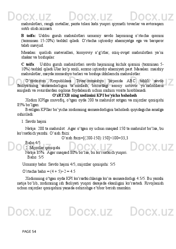 mahsulotlari, rangli metallar, paxta tolasi kabi yuqori qiymatli tovarlar va avtoraqam
sotib olish xizmati.
B   toifa:   Ushbu   guruh   mahsulotlari   umumiy   savdo   hajmining   o’rtacha   qismini
(taxminan   15-20%)   tashkil   qiladi.   O‘rtacha   iqtisodiy   ahamiyatga   ega   va   barqaror
talab mavjud.
Masalan:   qurilish   materiallari,   kimyoviy   o‘g‘itlar,   oziq-ovqat   mahsulotlari   ya’ni
shakar va boshqalar.
C   toifa :       Ushbu   guruh   mahsulotlari   savdo   hajmining   kichik   qismini   (taxminan   5-
10%) tashkil qiladi.Ular ko‘p sonli, ammo iqtisodiy ahamiyati past. Masalan: maishiy
mahsulotlar, mayda xomashyo turlari va boshqa ikkilamchi mahsulotlar.
O zbekiston   Respublikasi   Tovar-xomashyo   birjasida   ABC   tahlili   savdoʻ
faoliyatining   samaradorligini   ta’minlash,   bozordagi   asosiy   ustuvor   yo’nalishlarni
aniqlash va resurslardan oqilona foydalanish uchun muhim vosita hisoblanadi.
O’zRTXB ning xodimini KPI bo’yicha baholash
Xodim KPIga muvofiq, o’tgan oyda 200 ta mahsulot sotgan va mijozlar qoniqishi
85% bo’lgan.
Berilgan KPIlar bo’yicha xodimning samaradorligini baholash quyidagicha amalga
oshiriladi:
1. Savdo hajmi
Natija: 200 ta mahsulot.  Agar o‘tgan oy uchun maqsad 150 ta mahsulot bo‘lsa, bu
ko‘rsatkich yaxshi. O‘sish foizi:  
O‘sish foizi=[(200-150):150]×100=33,3
Baho.4/5
2. Mijozlar qoniqishi
Natija 85%.  Agar maqsad 80% bo‘lsa, bu ko‘rsatkich yuqori.  
  Baho: 5/5
 Umumiy baho: Savdo hajmi 4/5; mijozlar qoniqishi: 5/5
 O’rtacha baho = (4 + 5)÷2 = 4.5
Xodimning o‘tgan oyda KPI ko‘rsatkichlariga ko‘ra samaradorligi 4.5/5. Bu yaxshi
natija bo‘lib, xodimning ish faoliyati yuqori darajada ekanligini ko‘rsatadi. Rivojlanish
uchun mijozlar qoniqishini yanada oshirishga e’tibor berish mumkin.
 PAGE 54 