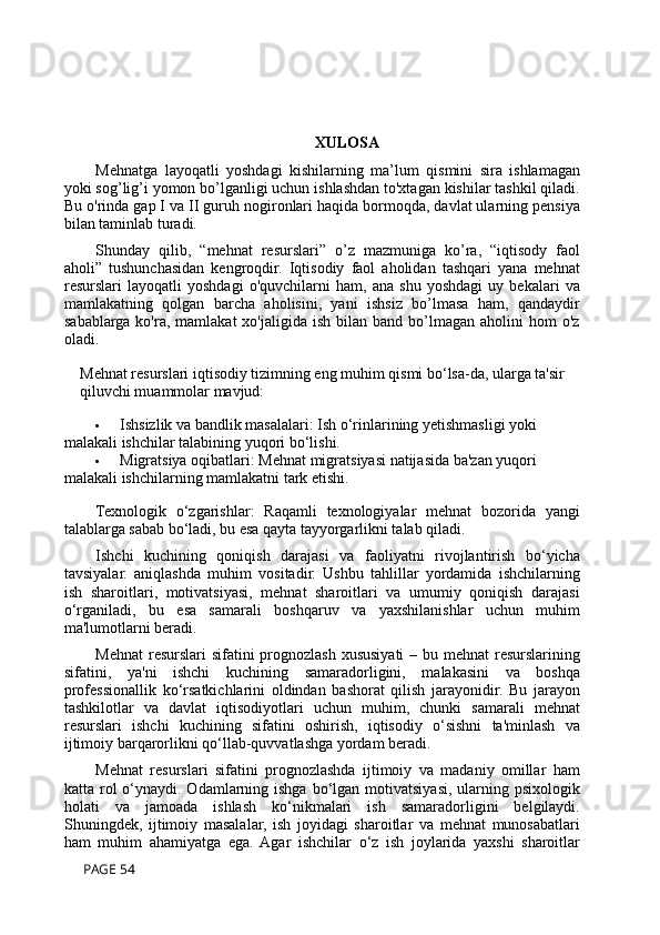 XULOSA
Mehnatga   layoqatli   yoshdagi   kishilarning   ma’lum   qismini   sira   ishlamagan
yoki sog’lig’i yomon bo’lganligi uchun ishlashdan to'xtagan kishilar tashkil qiladi.
Bu o'rinda gap I va II guruh nogironlari haqida bormoqda, davlat ularning pensiya
bilan taminlab turadi.
Shunday   qilib,   “mehnat   resurslari”   o’z   mazmuniga   ko’ra,   “iqtisody   faol
aholi”   tushunchasidan   kengroqdir.   Iqtisodiy   faol   aholidan   tashqari   yana   mehnat
resurslari   layoqatli   yoshdagi   o'quvchilarni   ham,   ana   shu   yoshdagi   uy   bekalari   va
mamlakatning   qolgan   barcha   aholisini,   yani   ishsiz   bo’lmasa   ham,   qandaydir
sabablarga  ko'ra,  mamlakat  xo'jaligida  ish   bilan  band  bo’lmagan   aholini   hom   o'z
oladi.
Mehnat resurslari iqtisodiy tizimning eng muhim qismi bo‘lsa-da, ularga ta'sir 
qiluvchi muammolar mavjud:
 Ishsizlik va bandlik masalalari : Ish o‘rinlarining yetishmasligi yoki 
malakali ishchilar talabining yuqori bo‘lishi.
 Migratsiya oqibatlari : Mehnat migratsiyasi natijasida ba'zan yuqori 
malakali ishchilarning mamlakatni tark etishi.
Texnologik   o‘zgarishlar :   Raqamli   texnologiyalar   mehnat   bozorida   yangi
talablarga sabab bo‘ladi, bu esa qayta tayyorgarlikni talab qiladi.
Ishchi   kuchining   qoniqish   darajasi   va   faoliyatni   rivojlantirish   bo‘yicha
tavsiyalar.   aniqlashda   muhim   vositadir.   Ushbu   tahlillar   yordamida   ishchilarning
ish   sharoitlari,   motivatsiyasi,   mehnat   sharoitlari   va   umumiy   qoniqish   darajasi
o‘rganiladi,   bu   esa   samarali   boshqaruv   va   yaxshilanishlar   uchun   muhim
ma'lumotlarni beradi.
Mehnat  resurslari sifatini  prognozlash xususiyati  – bu mehnat  resurslarining
sifatini,   ya'ni   ishchi   kuchining   samaradorligini,   malakasini   va   boshqa
professionallik   ko‘rsatkichlarini   oldindan   bashorat   qilish   jarayonidir.   Bu   jarayon
tashkilotlar   va   davlat   iqtisodiyotlari   uchun   muhim,   chunki   samarali   mehnat
resurslari   ishchi   kuchining   sifatini   oshirish,   iqtisodiy   o‘sishni   ta'minlash   va
ijtimoiy barqarorlikni qo‘llab-quvvatlashga yordam beradi.
Mehnat   resurslari   sifatini   prognozlashda   ijtimoiy   va   madaniy   omillar   ham
katta rol  o‘ynaydi. Odamlarning ishga bo‘lgan motivatsiyasi, ularning psixologik
holati   va   jamoada   ishlash   ko‘nikmalari   ish   samaradorligini   belgilaydi.
Shuningdek,   ijtimoiy   masalalar,   ish   joyidagi   sharoitlar   va   mehnat   munosabatlari
ham   muhim   ahamiyatga   ega.  Agar   ishchilar   o‘z   ish   joylarida   yaxshi   sharoitlar
 PAGE 54 