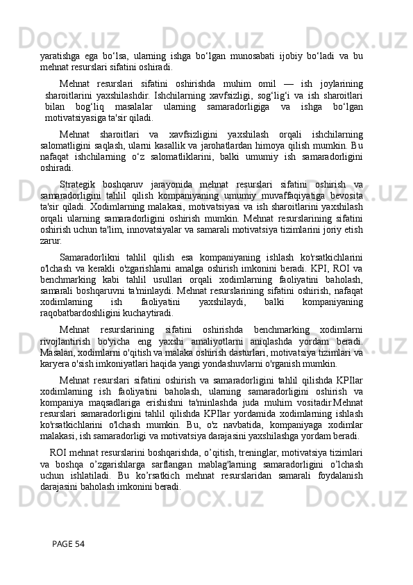 yaratishga   ega   bo‘lsa,   ularning   ishga   bo‘lgan   munosabati   ijobiy   bo‘ladi   va   bu
mehnat resurslari sifatini oshiradi.
Mehnat   resurslari   sifatini   oshirishda   muhim   omil   —   ish   joylarining
sharoitlarini   yaxshilashdir.   Ishchilarning   xavfsizligi,   sog‘lig‘i   va   ish   sharoitlari
bilan   bog‘liq   masalalar   ularning   samaradorligiga   va   ishga   bo‘lgan
motivatsiyasiga ta'sir qiladi.
Mehnat   sharoitlari   va   xavfsizligini   yaxshilash   orqali   ishchilarning
salomatligini   saqlash,  ularni  kasallik va  jarohatlardan himoya  qilish  mumkin.  Bu
nafaqat   ishchilarning   o‘z   salomatliklarini,   balki   umumiy   ish   samaradorligini
oshiradi.
Strategik   boshqaruv   jarayonida   mehnat   resurslari   sifatini   oshirish   va
samaradorligini   tahlil   qilish   kompaniyaning   umumiy   muvaffaqiyatiga   bevosita
ta'sir   qiladi.   Xodimlarning  malakasi,   motivatsiyasi   va  ish   sharoitlarini   yaxshilash
orqali   ularning   samaradorligini   oshirish   mumkin.   Mehnat   resurslarining   sifatini
oshirish uchun ta'lim, innovatsiyalar va samarali motivatsiya tizimlarini joriy etish
zarur. 
Samaradorlikni   tahlil   qilish   esa   kompaniyaning   ishlash   ko'rsatkichlarini
o'lchash   va   kerakli   o'zgarishlarni   amalga   oshirish   imkonini   beradi.   KPI,   ROI   va
benchmarking   kabi   tahlil   usullari   orqali   xodimlarning   faoliyatini   baholash,
samarali   boshqaruvni   ta'minlaydi.   Mehnat   resurslarining   sifatini   oshirish,   nafaqat
xodimlarning   ish   faoliyatini   yaxshilaydi,   balki   kompaniyaning
raqobatbardoshligini kuchaytiradi.
Mehnat   resurslarining   sifatini   oshirishda   benchmarking   xodimlarni
rivojlantirish   bo'yicha   eng   yaxshi   amaliyotlarni   aniqlashda   yordam   beradi.
Masalan, xodimlarni o'qitish va malaka oshirish dasturlari, motivatsiya tizimlari va
karyera o'sish imkoniyatlari haqida yangi yondashuvlarni o'rganish mumkin.
Mehnat   resurslari   sifatini   oshirish   va   samaradorligini   tahlil   qilishda   KPIlar
xodimlarning   ish   faoliyatini   baholash,   ularning   samaradorligini   oshirish   va
kompaniya   maqsadlariga   erishishni   ta'minlashda   juda   muhim   vositadir.Mehnat
resurslari   samaradorligini   tahlil   qilishda   KPIlar   yordamida   xodimlarning   ishlash
ko'rsatkichlarini   o'lchash   mumkin.   Bu,   o'z   navbatida,   kompaniyaga   xodimlar
malakasi, ish samaradorligi va motivatsiya darajasini yaxshilashga yordam beradi.
ROI mehnat resurslarini boshqarishda, o’qitish, treninglar, motivatsiya tizimlari
va   boshqa   o’zgarishlarga   sarflangan   mablag'larning   samaradorligini   o’lchash
uchun   ishlatiladi.   Bu   ko’rsatkich   mehnat   resurslaridan   samarali   foydalanish
darajasini baholash imkonini beradi.
 PAGE 54 