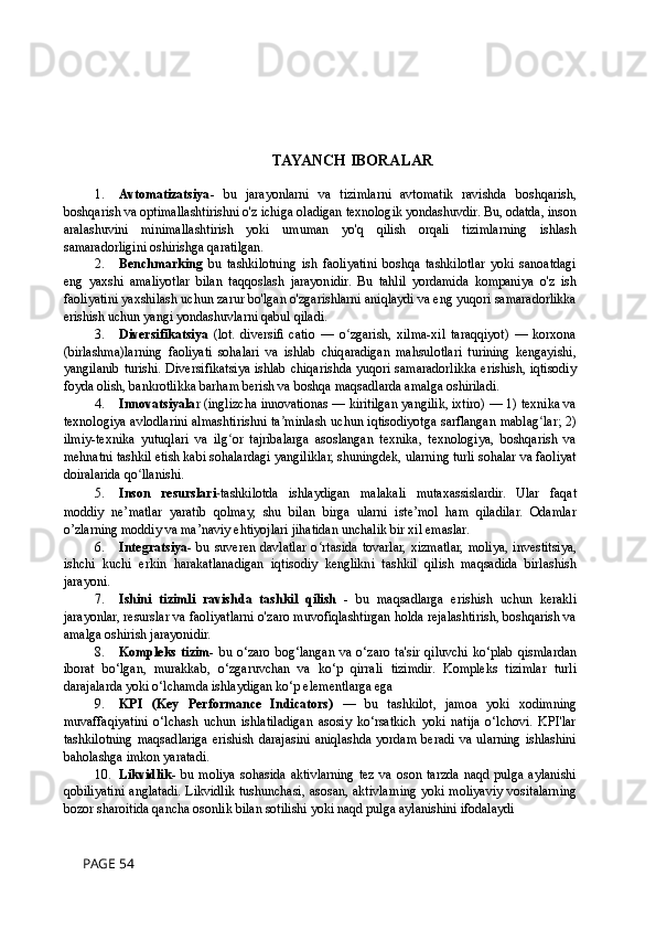TAYANCH IBORALAR
1. Avtomatizatsiya -   bu   jarayonlarni   va   tizimlarni   avtomatik   ravishda   boshqarish,
boshqarish va optimallashtirishni o'z ichiga oladigan texnologik yondashuvdir. Bu, odatda, inson
aralashuvini   minimallashtirish   yoki   umuman   yo'q   qilish   orqali   tizimlarning   ishlash
samaradorligini oshirishga qaratilgan.
2. Benchmarking   bu   tashkilotning   ish   faoliyatini   boshqa   tashkilotlar   yoki   sanoatdagi
eng   yaxshi   amaliyotlar   bilan   taqqoslash   jarayonidir.   Bu   tahlil   yordamida   kompaniya   o'z   ish
faoliyatini yaxshilash uchun zarur bo'lgan o'zgarishlarni aniqlaydi va eng yuqori samaradorlikka
erishish uchun yangi yondashuvlarni qabul qiladi.
3. Diversifikatsiya   (lot.   diversiﬁ   catio   —   o zgarish,   xilma-xil   taraqqiyot)   —   korxonaʻ
(birlashma)larning   faoliyati   sohalari   va   ishlab   chiqaradigan   mahsulotlari   turining   kengayishi,
yangilanib turishi. Diversifikatsiya ishlab chiqarishda yuqori samaradorlikka erishish, iqtisodiy
foyda olish, bankrotlikka barham berish va boshqa maqsadlarda amalga oshiriladi. 
4. Innovatsiyala r (inglizcha innovationas — kiritilgan yangilik, ixtiro) — 1) texnika va
texnologiya avlodlarini almashtirishni ta minlash uchun iqtisodiyotga sarflangan mablag lar; 2)	
ʼ ʻ
ilmiy-texnika   yutuqlari   va   ilg or   tajribalarga   asoslangan   texnika,   texnologiya,   boshqarish   va	
ʻ
mehnatni tashkil etish kabi sohalardagi yangiliklar, shuningdek, ularning turli sohalar va faoliyat
doiralarida qo llanishi.	
ʻ
5. Inson   resurslari - tashkilotda   ishlaydigan   malakali   mutaxassislardir.   Ular   faqat
moddiy   ne’matlar   yaratib   qolmay,   shu   bilan   birga   ularni   iste’mol   ham   qiladilar.   Odamlar
o’zlarning moddiy va ma’naviy ehtiyojlari jihatidan unchalik bir xil emaslar.
6. Integratsiya -  bu  suveren   davlatlar   o rtasida   tovarlar,  xizmatlar,  moliya,  investitsiya,	
ʻ
ishchi   kuchi   erkin   harakatlanadigan   iqtisodiy   kenglikni   tashkil   qilish   maqsadida   birlashish
jarayoni.
7. Ishini   tizimli   ravishda   tashkil   qilish   -   bu   maqsadlarga   erishish   uchun   kerakli
jarayonlar, resurslar va faoliyatlarni o'zaro muvofiqlashtirgan holda rejalashtirish, boshqarish va
amalga oshirish jarayonidir.
8. Kompleks  tizim - bu  o‘zaro  bog‘langan  va  o‘zaro  ta'sir  qiluvchi  ko‘plab  qismlardan
iborat   bo‘lgan,   murakkab,   o‘zgaruvchan   va   ko‘p   qirrali   tizimdir.   Kompleks   tizimlar   turli
darajalarda yoki o‘lchamda ishlaydigan ko‘p elementlarga ega
9. KPI   (Key   Performance   Indicators)   —   bu   tashkilot,   jamoa   yoki   xodimning
muvaffaqiyatini   o‘lchash   uchun   ishlatiladigan   asosiy   ko‘rsatkich   yoki   natija   o‘lchovi.   KPI'lar
tashkilotning   maqsadlariga   erishish   darajasini   aniqlashda   yordam   beradi   va   ularning   ishlashini
baholashga imkon yaratadi.
10. Likvidlik -   bu   moliya   sohasida   aktivlarning   tez   va   oson   tarzda   naqd   pulga   aylanishi
qobiliyatini anglatadi. Likvidlik tushunchasi, asosan, aktivlarning yoki moliyaviy vositalarning
bozor sharoitida qancha osonlik bilan sotilishi yoki naqd pulga aylanishini ifodalaydi
 PAGE 54 