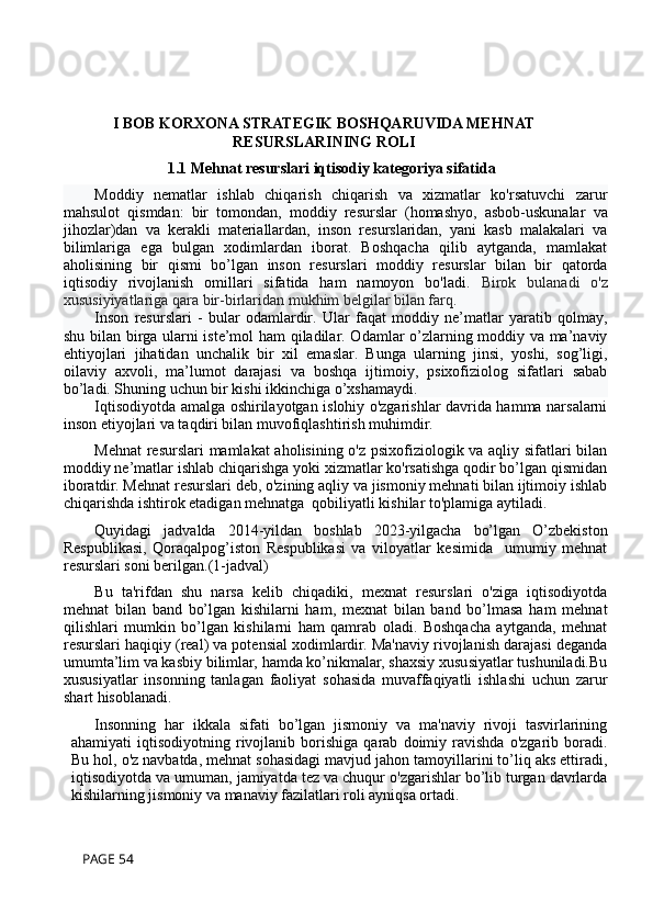 I BOB KORXONA STRATEGIK BOSHQARUVIDA MEHNAT
RESURSLARINING ROLI
1.1 Mehnat resurslari iqtisodiy kategoriya sifatida
Moddiy   nematlar   ishlab   chiqarish   chiqarish   va   xizmatlar   ko'rsatuvchi   zarur
mahsulot   qismdan:   bir   tomondan,   moddiy   resurslar   (homashyo,   asbob-uskunalar   va
jihozlar)dan   va   kerakli   materiallardan,   inson   resurslaridan,   yani   kasb   malakalari   va
bilimlariga   ega   bulgan   xodimlardan   iborat.   Boshqacha   qilib   aytganda,   mamlakat
aholisining   bir   qismi   bo’lgan   inson   resurslari   moddiy   resurslar   bilan   bir   qatorda
iqtisodiy   rivojlanish   omillari   sifatida   ham   namoyon   bo'ladi.   Birok   bulanadi   o'z
xususiyiyatlariga qara bir-birlaridan mukhim belgilar bilan farq.
Inson   resurslari   -   bular   odamlardir.   Ular   faqat   moddiy   ne’matlar   yaratib   qolmay,
shu bilan birga ularni iste’mol ham  qiladilar. Odamlar o’zlarning moddiy va ma’naviy
ehtiyojlari   jihatidan   unchalik   bir   xil   emaslar.   Bunga   ularning   jinsi,   yoshi,   sog’ligi,
oilaviy   axvoli,   ma’lumot   darajasi   va   boshqa   ijtimoiy,   psixofiziolog   sifatlari   sabab
bo’ladi. Shuning uchun bir kishi ikkinchiga o’xshamaydi.
Iqtisodiyotda amalga oshirilayotgan islohiy o'zgarishlar davrida hamma narsalarni
inson etiyojlari va taqdiri bilan muvofiqlashtirish muhimdir.
Mehnat  resurslari mamlakat  aholisining o'z psixofiziologik va aqliy sifatlari bilan
moddiy ne’matlar ishlab chiqarishga yoki xizmatlar ko'rsatishga qodir bo’lgan qismidan
iboratdir. Mehnat resurslari deb, o'zining aqliy va jismoniy mehnati bilan ijtimoiy ishlab
chiqarishda ishtirok etadigan mehnatga  qobiliyatli kishilar to'plamiga aytiladi.
Quyidagi   jadvalda   2014-yildan   boshlab   2023-yilgacha   bo’lgan   O’zbekiston
Respublikasi,   Qoraqalpog’iston   Respublikasi   va   viloyatlar   kesimida     umumiy   mehnat
resurslari soni berilgan.(1-jadval) 
Bu   ta'rifdan   shu   narsa   kelib   chiqadiki,   mexnat   resurslari   o'ziga   iqtisodiyotda
mehnat   bilan   band   bo’lgan   kishilarni   ham,   mexnat   bilan   band   bo’lmasa   ham   mehnat
qilishlari   mumkin   bo’lgan   kishilarni   ham   qamrab   oladi.   Boshqacha   aytganda,   mehnat
resurslari haqiqiy (real) va potensial xodimlardir. Ma'naviy rivojlanish darajasi deganda
umumta’lim va kasbiy bilimlar, hamda ko’nikmalar, shaxsiy xususiyatlar tushuniladi.Bu
xususiyatlar   insonning   tanlagan   faoliyat   sohasida   muvaffaqiyatli   ishlashi   uchun   zarur
shart hisoblanadi.
Insonning   har   ikkala   sifati   bo’lgan   jismoniy   va   ma'naviy   rivoji   tasvirlarining
ahamiyati   iqtisodiyotning   rivojlanib   borishiga   qarab   doimiy  ravishda   o'zgarib   boradi.
Bu hol, o'z navbatda, mehnat sohasidagi mavjud jahon tamoyillarini to’liq aks ettiradi,
iqtisodiyotda va umuman, jamiyatda tez va chuqur o'zgarishlar bo’lib turgan davrlarda
kishilarning jismoniy va manaviy fazilatlari roli ayniqsa ortadi.
 PAGE 54 