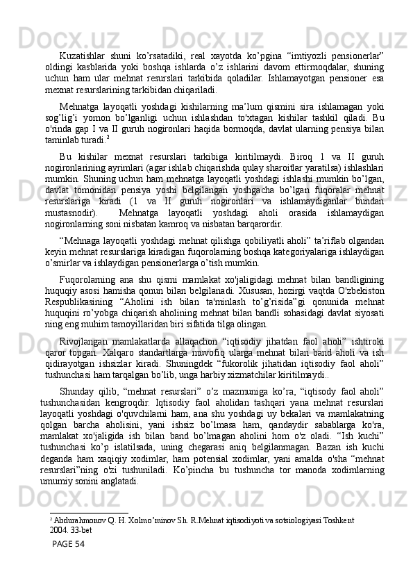 Kuzatishlar   shuni   ko’rsatadiki,   real   xayotda   ko’pgina   “imtiyozli   pensionerlar”
oldingi   kasblarida   yoki   boshqa   ishlarda   o’z   ishlarini   davom   ettirmoqdalar,   shuning
uchun   ham   ular   mehnat   resurslari   tarkibida   qoladilar.   Ishlamayotgan   pensioner   esa
mexnat resurslarining tarkibidan chiqariladi.
Mehnatga   layoqatli   yoshdagi   kishilarning   ma’lum   qismini   sira   ishlamagan   yoki
sog’lig’i   yomon   bo’lganligi   uchun   ishlashdan   to'xtagan   kishilar   tashkil   qiladi.   Bu
o'rinda gap I va  II  guruh nogironlari  haqida  bormoqda, davlat  ularning pensiya  bilan
taminlab turadi. 2
Bu   kishilar   mexnat   resurslari   tarkibiga   kiritilmaydi.   Biroq   1   va   II   guruh
nogironlarining ayrimlari (agar ishlab chiqarishda qulay sharoitlar yaratilsa) ishlashlari
mumkin. Shuning uchun ham  mehnatga layoqatli  yoshdagi  ishlashi  mumkin bo’lgan,
davlat   tomonidan   pensiya   yoshi   belgilangan   yoshgacha   bo’lgan   fuqoralar   mehnat
resurslariga   kiradi   (1   va   II   guruh   nogironlari   va   ishlamaydiganlar   bundan
mustasnodir).     Mehnatga   layoqatli   yoshdagi   aholi   orasida   ishlamaydigan
nogironlarning soni nisbatan kamroq va nisbatan barqarordir.
“Mehnaga layoqatli yoshdagi mehnat qilishga qobiliyatli aholi” ta’riflab olgandan
keyin mehnat resurslariga kiradigan fuqorolarning boshqa kategoriyalariga ishlaydigan
o’smirlar va ishlaydigan pensionerlarga o’tish mumkin.
Fuqorolarning   ana   shu   qismi   mamlakat   xo'jaligidagi   mehnat   bilan   bandligining
huquqiy  asosi   hamisha  qonun  bilan  belgilanadi.   Xususan,   hozirgi   vaqtda  O'zbekiston
Respublikasining   “Aholini   ish   bilan   ta'minlash   to’g’risida”gi   qonunida   mehnat
huquqini  ro’yobga chiqarish aholining mehnat  bilan bandli  sohasidagi  davlat  siyosati
ning eng muhim tamoyillaridan biri sifatida tilga olingan.
Rivojlangan   mamlakatlarda   allaqachon   “iqtisodiy   jihatdan   faol   aholi”   ishtiroki
qaror   topgan.   Xalqaro   standartlarga   muvofiq   ularga   mehnat   bilan   band   aholi   va   ish
qidirayotgan   ishsizlar   kiradi.   Shuningdek   “fukorolik   jihatidan   iqtisodiy   faol   aholi”
tushunchasi ham tarqalgan bo’lib, unga harbiy xizmatchilar kiritilmaydi..
Shunday   qilib,   “mehnat   resurslari”   o’z   mazmuniga   ko’ra,   “iqtisody   faol   aholi”
tushunchasidan   kengroqdir.   Iqtisodiy   faol   aholidan   tashqari   yana   mehnat   resurslari
layoqatli   yoshdagi   o'quvchilarni   ham,   ana   shu   yoshdagi   uy   bekalari   va   mamlakatning
qolgan   barcha   aholisini,   yani   ishsiz   bo’lmasa   ham,   qandaydir   sabablarga   ko'ra,
mamlakat   xo'jaligida   ish   bilan   band   bo’lmagan   aholini   hom   o'z   oladi.   “Ish   kuchi”
tushunchasi   ko’p   islatilsada,   uning   chegarasi   aniq   belgilanmagan.   Bazan   ish   kuchi
deganda   ham   xaqiqiy   xodimlar,   ham   potensial   xodimlar,   yani   amalda   o'sha   “mehnat
resurslari”ning   o'zi   tushuniladi.   Ko’pincha   bu   tushuncha   tor   manoda   xodimlarning
umumiy sonini anglatadi.
2
 Abdurahmonov Q. H. Xolmo’minov Sh. R.Mehnat iqtisodiyoti va sotsiologiyasi Toshkent 
2004. 33-bet
 PAGE 54 