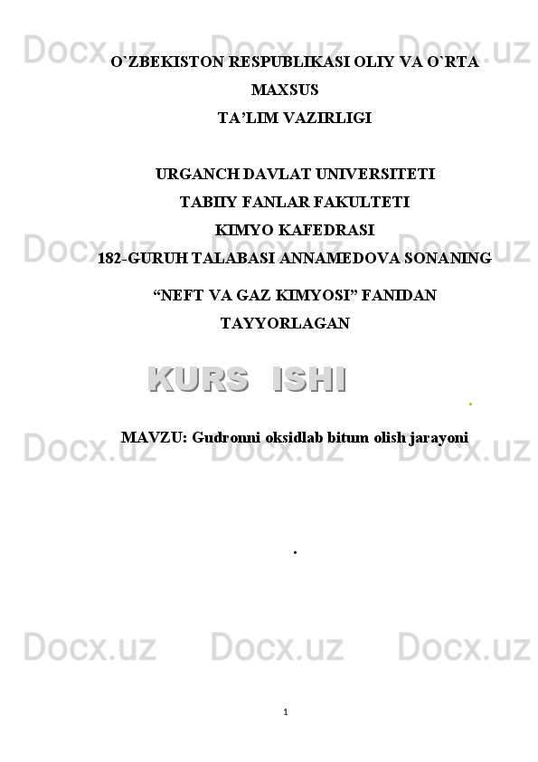 O`ZB Е KISTON R Е SPUBLIKASI OLIY VA O`RTA
MAXSUS
TA’LIM VAZIRLIGI
URGANCH DAVLAT UNIV Е RSIT Е TI
TABIIY FANLAR FAKULTETI
KIMYO KAFEDRASI
1 8 2 -GURUH TALABASI ANNAMEDOVA SONA NING
“NEFT VA GAZ KIMYOSI”   FANIDAN
TAYYORLAGAN
.
MAVZU :  Gudronni oksidlab bitum olish jarayoni
.
1KURS  ISHIKURS  ISHI  