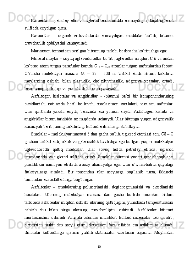 Karbenlar   –   petroley   efiri   va   uglerod   tetraxloridda   erimaydigan,   faqat   uglerod
sulfidda eriydigan qism. 
Karboidlar   –   organik   erituvchilarda   erimaydigan   moddalar   bo’lib,   bitumni
eruvchanlik qobilyatini kamaytiradi. 
Markusson tomonidan berilgan bitumning tarkibi boshqacha ko’rinishga ega: 
Mineral moylar – suyuq uglevodorodlar bo’lib, uglerodlar miqdori C 6 va undan
ko’proq atom tutgan parafinlar hamda C  
5   – C
35   atomlar tutgan naftenlardan iborat.
O’rtacha   molekulyar   massasi   M   =   35   –   500   ni   tashkil   etadi.   Bitum   tarkibida
moylarning   oshishi   bilan   plastiklik,   cho’ziluvchanlik,   adgeziya   xossalari   ortadi,
lekin uning qattiqligi va yumshash harorati pasayadi.
Asfaltogen   kislotalar   va   angidridlar   -   -bitumni   ba’zi   bir   komponentlarining
oksidlanishi   natijasida   hosil   bo’luvchi   smolasimon   xosilalari,   xususan   naftenlar.
Ular   spirtlarda   yaxshi   eriydi,   benzinda   esa   yomon   eriydi.   Asfaltogen   kislota   va
angidridlar bitum tarkibida oz miqdorda uchraydi. Ular bitumga yuqori adgeziyalik
xususiyati berib, uning tarkibidagi kolloid eritmalarga stabillaydi. 
Smolalar – molekulyar massasi 6 dan gacha bo’lib, uglerod etomlari soni C8 – C
gachani tashkil etib, siklik va geterosiklik tuzilishga ega bo’lgan yuqori molekulyar
uglevodorodli   qattiq   moddalar.   Ular   sovuq   holda   petroley   efirida,   uglerod
tetraxloridda   va   uglerod   sulfidda   eriydi.   Smolalar   bitumni   yuqori   quvushqoqlik   va
plastiklikni   namoyon   etishida   asosiy   ahamiyatga   ega.   Ular   o’z   navbatida   quyidagi
fraksiyalarga   ajraladi.   Bir   tomondan   ular   moylarga   bog’lanib   tursa,   ikkinchi
tomondan esa asfaltenlarga bog’langan. 
Asfaltenlar   –   smolalarning   polimerlanishi,   degidrogenlanishi   va   oksidlanishi
hosilalari.   Ularning   molekulyar   massasi   dan   gacha   bo’lishi   mumkin.   Bitum
tarkibida asfaltenlar miqdori oshishi ularning qattiqligini, yumshash temperaturasini
oshirib   shu   bilan   birga   ularning   eruvchanligini   oshiradi.   Asfaltenlar   bitumni
mortlashishini  oshiradi. Amalda bitumlar  murakkab  kolloid sistemalar  deb qaralib,
dispersion   muhit   deb   moyli   qism,   dispersion   faza   sifatida   esa   asfaltenlar   olinadi.
Smolalar   kolloidlarga   qisman   yutilib   stabilizator   vazifasini   bajaradi.   Moylardan
10 