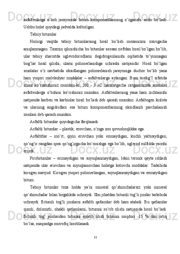 asfaltenlarga   o’tish   jarayonida   bitum   komponentlarining   o’zgarishi   sodir   bo’ladi.
Ushbu holat quyidagi jadvalda keltirilgan.
Tabiiy bitumlar. 
Hozirgi   vaqtda   tabiiy   bitumlarning   hosil   bo’lish   mexanizmi   oxirigacha
aniqlanmagan. Taxmin qilinishicha bu bitumlar asosan neftdan hosil bo’lgan bo’lib,
ular   tabiiy   sharoitda   uglevodorodlarni   degidrogenlanishi   oqibatida   to’yinmagan
bog’lar   hosil   qilishi,   ularni   polimerlanishga   uchrashi   natijasidir.   Hosil   bo’lgan
smolalar   o’z   navbatida   oksidlangan   polimerlanish   jarayoniga   duchor   bo’lib   yana
ham   yuqori   molekulyar   moddalar   –   asfaltenlarga   aylangan.   Buni   tasdig’I   sifatida
shuni   ko’rsatishimiz   mumkin-ki,   260   -   3   oC   haroratgacha   isitganimizda   smolalar
asfaltenlarga   o’tishini   ko’rishimiz   mumkin.   Asfaltenlarning   yana   ham   zichlanishi
natijasida karben va karbinlar hosil bo’ladi deb qarash mumkin. Asfaltogen kislota
va   ularning   angidridlari   esa   bitum   komponentlarining   oksidlanib   parchalanish
xosilasi deb qarash mumkin. 
Asfaltli bitumlar quyidagicha farqlanadi: 
Asfaltli bitumlar – plastik, eruvchan, o’ziga xos qovushoqlikka ega.
Asfaltitlar   –   mo’rt,   qiyin   eruvchan   yoki   erimaydigan,   kuchli   yaltiraydigan,
qo’ng’ir rangdan qora qo’ng’irgacha ko’rinishga ega bo’lib, uglerod sulfidda yaxshi
eriydi. 
Pirobitumlar   –   erimaydigan   va   suyuqlanmaydigan,   lekin   termik   qayta   ishlash
natijasida   ular   eruvchan   va   suyuqlanuvchan   holatga   keluvchi   moddalar.   Tarkibida
kirogen mavjud. Kirogen yuqori polimerlangan, suyuqlanmaydigan va erimaydigan
bitum. 
Tabiiy   bitumlar   toza   holda   ya’ni   mineral   qo’shimchalarsiz   yoki   mineral
qo’shimchalar bilan birgalikda uchraydi. Shu jihatdan bitumli tog’li jinslar tarkibida
uchraydi.   Bitumli   tog’li   jinslarni   asfaltli   qatlamlar   deb   ham   ataladi.   Bu   qatlamlar
qumli,   dolomitli,   ohakli   qatlamlarni,   bitumni   so’rib   olishi   natijasida   hosil   bo’ladi.
Bitumli   tog’   jinslaridan   bitumni   ajratib   olish   bitumni   miqdori   -15   %   dan   ortiq
bo’lsa, maqsadga muvofiq hisoblanadi. 
11 