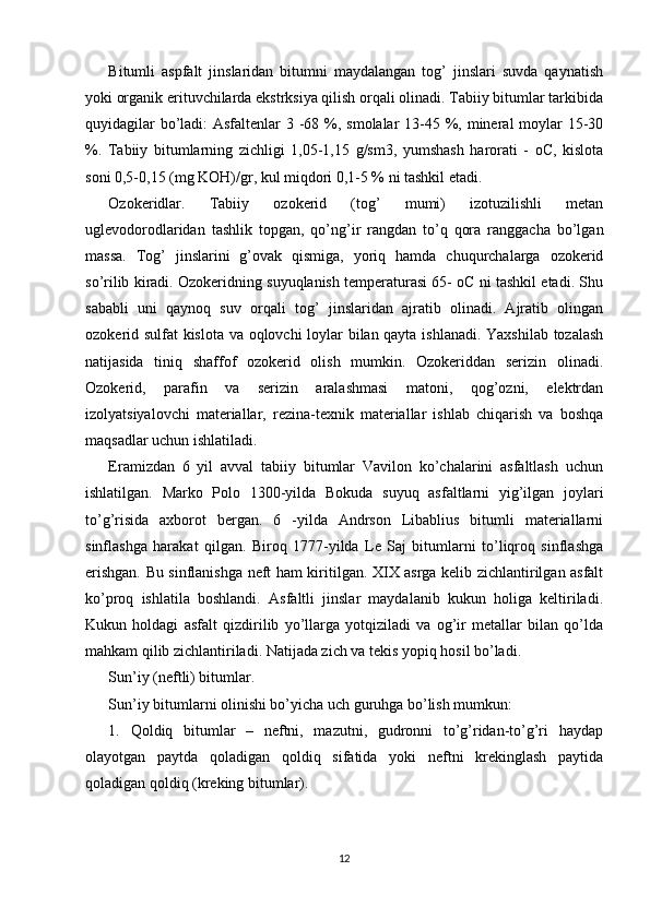 Bitumli   aspfalt   jinslaridan   bitumni   maydalangan   tog’   jinslari   suvda   qaynatish
yoki organik erituvchilarda ekstrksiya qilish orqali olinadi. Tabiiy bitumlar tarkibida
quyidagilar  bo’ladi:  Asfaltenlar 3 -68 %, smolalar  13-45 %, mineral moylar 15-30
%.   Tabiiy   bitumlarning   zichligi   1,05-1,15   g/sm3,   yumshash   harorati   -   oC,   kislota
soni 0,5-0,15 (mg KOH)/gr, kul miqdori 0,1-5 % ni tashkil etadi. 
Ozokeridlar.   Tabiiy   ozokerid   (tog’   mumi)   izotuzilishli   metan
uglevodorodlaridan   tashlik   topgan,   qo’ng’ir   rangdan   to’q   qora   ranggacha   bo’lgan
massa.   Tog’   jinslarini   g’ovak   qismiga,   yoriq   hamda   chuqurchalarga   ozokerid
so’rilib kiradi. Ozokeridning suyuqlanish temperaturasi 65- oC ni tashkil etadi. Shu
sababli   uni   qaynoq   suv   orqali   tog’   jinslaridan   ajratib   olinadi.   Ajratib   olingan
ozokerid sulfat kislota va oqlovchi loylar bilan qayta ishlanadi. Yaxshilab tozalash
natijasida   tiniq   shaffof   ozokerid   olish   mumkin.   Ozokeriddan   serizin   olinadi.
Ozokerid,   parafin   va   serizin   aralashmasi   matoni,   qog’ozni,   elektrdan
izolyatsiyalovchi   materiallar,   rezina-texnik   materiallar   ishlab   chiqarish   va   boshqa
maqsadlar uchun ishlatiladi.
Eramizdan   6   yil   avval   tabiiy   bitumlar   Vavilon   ko’chalarini   asfaltlash   uchun
ishlatilgan.   Marko   Polo   1300-yilda   Bokuda   suyuq   asfaltlarni   yig’ilgan   joylari
to’g’risida   axborot   bergan.   6   -yilda   Andrson   Libablius   bitumli   materiallarni
sinflashga   harakat   qilgan.   Biroq   1777-yilda   Le   Saj   bitumlarni   to’liqroq   sinflashga
erishgan. Bu sinflanishga neft ham kiritilgan. XIX asrga kelib zichlantirilgan asfalt
ko’proq   ishlatila   boshlandi.   Asfaltli   jinslar   maydalanib   kukun   holiga   keltiriladi.
Kukun   holdagi   asfalt   qizdirilib   yo’llarga   yotqiziladi   va   og’ir   metallar   bilan   qo’lda
mahkam qilib zichlantiriladi. Natijada zich va tekis yopiq hosil bo’ladi.
Sun’iy (neftli) bitumlar. 
Sun’iy bitumlarni olinishi bo’yicha uch guruhga bo’lish mumkun: 
1.   Qoldiq   bitumlar   –   neftni,   mazutni,   gudronni   to’g’ridan-to’g’ri   haydap
olayotgan   paytda   qoladigan   qoldiq   sifatida   yoki   neftni   krekinglash   paytida
qoladigan qoldiq (kreking bitumlar). 
12 