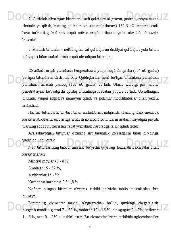 2.  Oksidlab olinadigan bitumlar – neft qoldiqlarini (mazut, gudron, moyni tanlab
ekstraksiya   qilish,   kreking   qoldiqlar   va   ular   aralashmasi)   180-3   oC   temperaturada
havo   tarkibidagi   kislorod   orqali   eritma   orqali   o’tkazib,   ya’ni   oksidlab   olinuvchi
bitumlar. 
3.  Aralash bitumlar – neftning har xil qoldiqlarini distilyat qoldiqlari yoki bitum
qoldiqlari bilan aralashtirish orqali olinadigan bitumlar. 
Oksidlash orqali yumshash temperaturasi  yuqoriroq holatgacha (204 oC gacha)
bo’lgan bitumlarni olish mumkin. Qoldiqlardan hosil bo’lgan bitumlarni yumshash
yumshash   harorati   pastroq   (107   oC   gacha)   bo’ladi.   Ularni   zichligi   past   ammo
penetratsiyasi   ko’rsatgichi   qoldiq   bitumlarga   nisbatan   yuqori   bo’ladi.   Oksidlangan
bitumlar   yuqori   adgeziya   namoyon   qiladi   va   polimer   modifikatorlar   bilan   yaxshi
aralashadi. 
Har   xil   bitumlarni   bir-biri   bilan   aralashtirish   natijasida   ularning   fizik-mexanik
xarakteristikalarini oshirishga erishish mumkin. Bitumlarni aralashtirayotgan paytda
ularning addetivli xossalari faqat yumshash haroratiga ta’sir qiladi xolos.
Aralashayotgan   bitumlar   o’zining   sirt   taranglik   ko’rsatgichi   bilan   bir-biriga
yaqin bo’lishi kerak. 
Neft bitumlarining tarkibi massasi bo’yicha quyidagi foizlarda fraksiyalar bilan
xarakterlanadi: 
Mineral moylar 43 - 6 %; 
Smolalar 15 - 39 %; 
Asfaltenlar 16 - %; 
Karben va karboidla 0,5 - ,8 %. 
Neftdan   olingan   bitumlar   o’zining   tarkibi   bo’yicha   tabiiy   bitumlardan   farq
qilmaydi. 
Bitumning   elementar   tarkibi   o’zgaruvchan   bo’lib,   quyidagi   chegaralarda
o’zgarib turadi: uglerod 7 – 80 %, vodorod 10 – 15 %, oltingugurt 2 – 9%, kislorod
1 – 5 %, azot 0 – 2 % ni tashkil etadi. Bu elementlar bitum tarkibida uglevodorodlar
13 