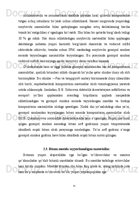zichlantiruvchi   va  xemosorbsion  shaklida  plyonka  hosil  qiluvchi  komponentlar
tutgan   ochiq   ustunlarni   bo’yash   uchun   ishlatilinadi.   Sanoat   miqiyosida   yuqoridagi
moylovchi   maxsulotlar   bilan   qadoqlangan   mingdan   ortiq   dalotalarning   barcha
texnik ko’rsatgichlari o’sganligini ko’rsatdi. Shu bilan bir qatorda burg’ulash tezligi
30   %   ga   oshdi.   Har   doim   ishlatiladigan   moylovchi   materiallar   bilan   qoplangan
dalotalarga   nisbatan   yuqori   haroratli   burg’ulash   sharoitida   va   vodorod   sulfid
ishtirokida   ishlovchi,   texnika   uchun   IPM-   markadagi   moylovchi   gossipol   smolasi
asosida   tayyorlangan   maxsulotlar   tayyorlangan.   Bu   jarayonda   gossipol   smolasi
vodorod sulfidli karroziyaga qarshi kimyoviy ekran vazifani bajaradi. 
O’zbekistonda ham so’nggi yillarda gossipol smolalaridan har xil kompozitsion
maxsulotlar, qurilish bitumlari ishlab chiqarish bo’yicha qator olimlar ilmiy ish olib
bormoqdalar. Bu olimlar ―Fan va tarqqqiyot  unitary korxonasida ilmiy izlanishlar‖
olib   borib,   raqobatbardosh   kompozitsion   materiallar   olish   texnologiyasini   yaratish
ustida ishlamoqda. Jumladan, B.B. Sobirovni doktorlik dissertatsiyasi asfaltbeton va
aeroport   yo’llari   qoplamalari   orasidagi   tirqishlarni   qoplash   maqsadida
ishlatilinadigan   va   gossipol   smolasi   asosida   tayyorlangan   mastika   va   boshqa
kompozitsion   maxsulotlar   olishga   qaratilgan.   Xuddi   shu   yo’nalishdagi   ishni   ya’ni,
gossipol   smolasidan   tayyorlangan   bitum   asosida   kompozitsion   maxsulotlar   olish
SH.R. Quranboyevni nomzodlik dissertatsiyasida ham o’rganilgan. Biqoq ular hosil
qilgan   gossipol   smolasi   asosidagi   bitum   neft   gudronini   yuqori   temperaturada
oksidlash   orqali   bitum   olish   jarayoniga   moslashgan.   Ya’ni   neft   gudroni   o’rniga
gossipol smolasi gudroni havo bilan oksidlash orqali bitum sintez qilingan.
2.3. Bitum asosida tayyorlanadigan materiallar.
Bitumni   yuqori   disperslikka   ega   bo’lgan   to’ldiruvchilar   va   maxsus
qo’shimchalar qo’shib bitumli mastikalar olinadi. Bu mastika tarkibiga erituvchilar
ham kirishi mumkin. Mastika kleydan shu bilan farq qiladi-ki, uning tarkibida juda
ham ko’p miqdorda to’ldiruvchi bo’lib, yuqori yopishqoqlikka ega. 
15 