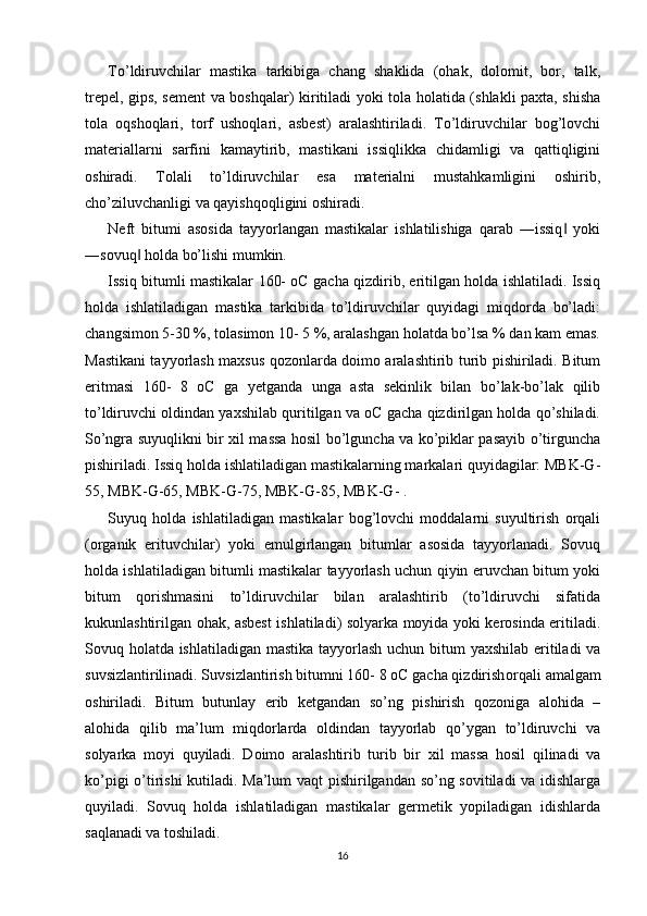 To’ldiruvchilar   mastika   tarkibiga   chang   shaklida   (ohak,   dolomit,   bor,   talk,
trepel, gips, sement va boshqalar) kiritiladi yoki tola holatida (shlakli paxta, shisha
tola   oqshoqlari,   torf   ushoqlari,   asbest)   aralashtiriladi.   To’ldiruvchilar   bog’lovchi
materiallarni   sarfini   kamaytirib,   mastikani   issiqlikka   chidamligi   va   qattiqligini
oshiradi.   Tolali   to’ldiruvchilar   esa   materialni   mustahkamligini   oshirib,
cho’ziluvchanligi va qayishqoqligini oshiradi. 
Neft   bitumi   asosida   tayyorlangan   mastikalar   ishlatilishiga   qarab   ―issiq   yoki‖
―sovuq  holda bo’lishi mumkin. 	
‖
Issiq bitumli mastikalar 160- oC gacha qizdirib, eritilgan holda ishlatiladi. Issiq
holda   ishlatiladigan   mastika   tarkibida   to’ldiruvchilar   quyidagi   miqdorda   bo’ladi:
changsimon 5-30 %, tolasimon 10- 5 %, aralashgan holatda bo’lsa % dan kam emas.
Mastikani tayyorlash maxsus qozonlarda doimo aralashtirib turib pishiriladi. Bitum
eritmasi   160-   8   oC   ga   yetganda   unga   asta   sekinlik   bilan   bo’lak-bo’lak   qilib
to’ldiruvchi oldindan yaxshilab quritilgan va oC gacha qizdirilgan holda qo’shiladi.
So’ngra suyuqlikni bir xil massa hosil bo’lguncha va ko’piklar pasayib o’tirguncha
pishiriladi. Issiq holda ishlatiladigan mastikalarning markalari quyidagilar: MBK-G-
55, MBK-G-65, MBK-G-75, MBK-G-85, MBK-G- . 
Suyuq   holda   ishlatiladigan   mastikalar   bog’lovchi   moddalarni   suyultirish   orqali
(organik   erituvchilar)   yoki   emulgirlangan   bitumlar   asosida   tayyorlanadi.   Sovuq
holda ishlatiladigan bitumli mastikalar tayyorlash uchun qiyin eruvchan bitum yoki
bitum   qorishmasini   to’ldiruvchilar   bilan   aralashtirib   (to’ldiruvchi   sifatida
kukunlashtirilgan ohak, asbest ishlatiladi) solyarka moyida yoki kerosinda eritiladi.
Sovuq holatda ishlatiladigan mastika tayyorlash  uchun bitum  yaxshilab eritiladi  va
suvsizlantirilinadi. Suvsizlantirish bitumni 160- 8 oC gacha qizdirish orqali amalgam
oshiriladi.   Bitum   butunlay   erib   ketgandan   so’ng   pishirish   qozoniga   alohida   –
alohida   qilib   ma’lum   miqdorlarda   oldindan   tayyorlab   qo’ygan   to’ldiruvchi   va
solyarka   moyi   quyiladi.   Doimo   aralashtirib   turib   bir   xil   massa   hosil   qilinadi   va
ko’pigi o’tirishi kutiladi. Ma’lum vaqt  pishirilgandan so’ng sovitiladi va idishlarga
quyiladi.   Sovuq   holda   ishlatiladigan   mastikalar   germetik   yopiladigan   idishlarda
saqlanadi va toshiladi. 
16 