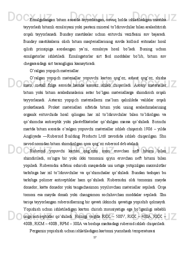 Emulgirlangan   bitum   asosida   tayyorlangan,   sovuq   holda   ishlatiladigan   mastika
tayyorlash bitumli emulsiyani yoki pastani mineral to’ldiruvchilar bilan aralashtirish
orqali   tayyorlanadi.   Bunday   mastikalar   uchun   erituvchi   vazifasini   suv   bajaradi.
Bunday   mastikalarni   olish   bitum   maqteriallarining   suvda   kolloid   eritmalar   hosil
qilish   prinsipiga   asoslangan   ya’ni,   emulsiya   hosil   bo’ladi.   Buning   uchun
emulgatorlar   ishlatiladi.   Emulogatorlar   sirt   faol   moddalar   bo’lib,   bitum   suv
chegarasidagi sirt tarangligini kamaytiradi.
O’ralgan yopqich materiallar. 
O’ralgan   yopqich   materiallar   yopuvchi   karton   qog’oz,   asbest   qog’oz,   shisha
mato,   metall   folga   asosida   hamda   asossiz   ishlab   chiqariladi.   Asosiy   materiallar
bitum   yoki   bitum   aralashmalarini   astar   bo’lgan   materiallarga   shimdirish   orqali
tayyorlanadi.   Astarsiz   yopqich   materiallarni   ma’lum   qalinlikda   valiklar   orqali
prokatlanadi.   Prokat   materiallari   sifatida   bitum   yoki   uning   aralashmalarining
organik   erituvchida   hosil   qilingan   har   xil   to’ldiruvchilar   bilan   to’ldirilgan   va
qo’shimcha   antiseptik   yoki   plastefikatorlar   qo’shilgan   massa   qo’shiladi.   Birinchi
martda   bitum   asosida   o’ralgan   yopuvchi   materiallar   ishlab   chiqarish   1906   –   yilda
Angliyada   ―Ruberoid   Building   Products   Ltd   zavodida   ishlab   chiqarilgan.   Shu‖
zavod nomidan bitum shimdirilgan qora qog’oz ruberoid deb ataladi.
Ruberoid   yopuvchi   karton   qog’ozni   oson   eruvchan   neft   bitumi   bilan
shimdiriladi,   so’ngra   bir   yoki   ikki   tomonini   qiyin   eruvchan   neft   bitumi   bilan
yopiladi. Ruberoidni  sifatini oshirish maqsadida uni  ustiga yotqizilgan maxsulotlar
tarkibiga   har   xil   to’ldiruvchilar   va   qo’shimchalar   qo’shiladi.   Bundan   tashqari   bu
tarkibga   polimer   antiseptiklar   ham   qo’shiladi.   Ruberoidni   oldi   tomonini   mayda
donador, katta donador  yoki  tangachasimon  yoyiluvchan materiallar sepiladi. Orqa
tomoni   esa   mayda   donali   yoki   changsimon   sochiluvchan   moddalar   sepiladi.   Shu
tariqa tayyorlangan ruberoidlarning bir qavati ikkinchi qavatiga yopishib qolmaydi.
Yopishish   uchun   ishlatiladigan   karton   chirish   xususiyatiga   ega   bo’lganligi   sababli
unga antiseptiklar  qo’shiladi.  Hozirgi   vaqtda  RKK  – 500V,  RKK  – 400A,  RKK  –
400B, RKM – 400B, RPM – 300A va boshqa markadagi ruberoid ishlab chiqariladi.
Pergamin yopishish uchun ishlatiladigan kartonni yumshash temperaturasi 
17 