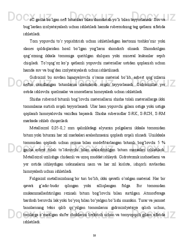 oC gacha bo’lgan neft bitumlari bilan shimdirish yo’li bilan tayyorlanadi. Suv va
bug’lardan izolyatsiyalash uchun ishlatiladi hamda ruberoidning tag qatlami sifatida
ishlatiladi. 
Tom   yopuvchi   to’r   yopishtirish   uchun   ishlatiladigan   kartonni   toshko’mir   yoki
slanes   qoldiqlaridan   hosil   bo’lgan   yog’larni   shimdirib   olinadi.   Shimdirilgan
qog’ozning   ikkala   tomoniga   quritilgan   shilqum   yoki   mineral   kukunlar   sepib
chiqiladi.   To’rqog’oz   ko’p   qatlamli   yopuvchi   materiallar   ustidan   qoplanish   uchun
hamda suv va bug’dan izolyatsiyalash uchun ishlatilinadi. 
Gidroizol   bu   suvdan   himoyalovchi   o’rama   material   bo’lib,   asbest   qog’ozlarni
neftni   oksidlangan   bitumlarini   shimdirish   orqali   tayyorlanadi.   Gidroizollar   yer
ostida ishlovchi qurilmalar va imoratlarni himoyalash uchun ishlatiladi. 
Shisha ruberoid bitumli bog’lovchi materiallarni shisha tolali materiallarga ikki
tomonlama surtish orqali tayyorlanadi. Ular ham yopuvchi gilam ostiga yoki ustiga
qoplanib   himoyalovchi   vazifani   bajaradi.   Shisha   ruberoidlar   S-RK,   S-RCH,   S-RM
markada ishlab chiqariladi. 
Metalloizol   0,05-0,2   mm   qalinlikdagi   alyumin   polgalarni   ikkala   tomonidan
bitum yoki bitumni har xil markalari aralashmasini qoplash orqali olinadi. Uniikkala
tomonidan   qoplash   uchun   rezina   bilan   modefitsirlangan   bitumli   bog’lovchi   5   %
gacha   asbest   tolali   to’ldiruvchi   bilan   aralashtirilgan   bitum   massalari   ishlatiladi.
Metalloizol uzilishga chidamli va uzoq muddat ishlaydi. Gidrotexnik inshoatlarni va
yer   ostida   ishlaydigan   uskunalarni   nam   va   har   xil   kislota,   ishqorli   suvlardan
himoyalash uchun ishlatiladi. 
Folgoizol  metalloizolning bir turi bo’lib, ikki qavatli o’ralgan material. Har bir
qavati   g’adir-budir   qilingan   yoki   silliqlangan   folga.   Bir   tomonidan
mukammallashtirilgan   rezinali   bitum   bog’lovchi   bilan   surtilgan.   Atmosferaga
bardosh beruvchi lak yoki bo’yoq bilan bo’yalgan bo’lishi mumkin. Turar va jamoat
binolarining   tekis   qilib   qo’yilgan   tomonlarini   gidroizolyatsiya   qilish   uchun,
tomlarga o’rnatilgan shifer choklarini berkitish uchun va tomyopqich gilam sifatida
ishlatiladi. 
18 
