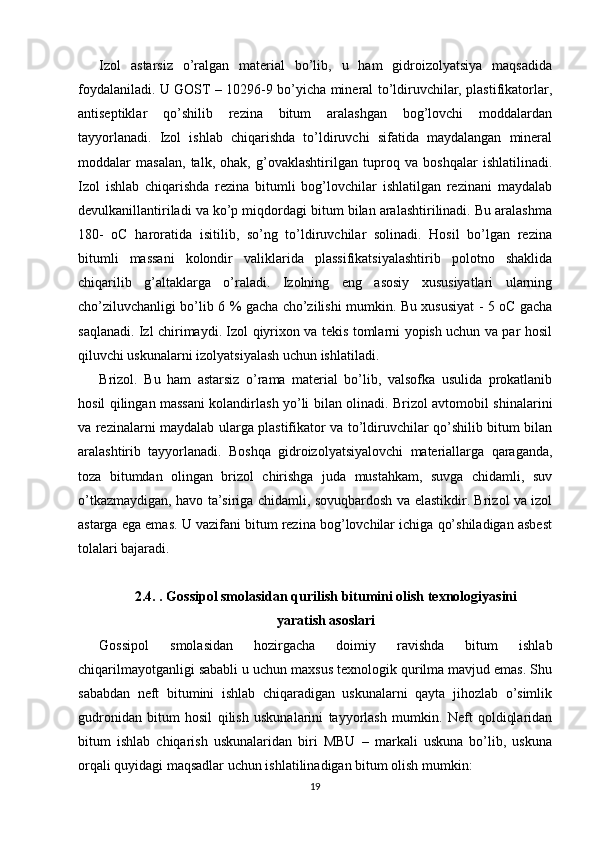 Izol   astarsiz   o’ralgan   material   bo’lib,   u   ham   gidroizolyatsiya   maqsadida
foydalaniladi. U GOST – 10296-9 bo’yicha mineral to’ldiruvchilar, plastifikatorlar,
antiseptiklar   qo’shilib   rezina   bitum   aralashgan   bog’lovchi   moddalardan
tayyorlanadi.   Izol   ishlab   chiqarishda   to’ldiruvchi   sifatida   maydalangan   mineral
moddalar   masalan,   talk,   ohak,   g’ovaklashtirilgan   tuproq   va   boshqalar   ishlatilinadi.
Izol   ishlab   chiqarishda   rezina   bitumli   bog’lovchilar   ishlatilgan   rezinani   maydalab
devulkanillantiriladi va ko’p miqdordagi bitum bilan aralashtirilinadi. Bu aralashma
180-   oC   haroratida   isitilib,   so’ng   to’ldiruvchilar   solinadi.   Hosil   bo’lgan   rezina
bitumli   massani   kolondir   valiklarida   plassifikatsiyalashtirib   polotno   shaklida
chiqarilib   g’altaklarga   o’raladi.   Izolning   eng   asosiy   xususiyatlari   ularning
cho’ziluvchanligi bo’lib 6 % gacha cho’zilishi mumkin. Bu xususiyat - 5 oC gacha
saqlanadi. Izl chirimaydi. Izol qiyrixon va tekis tomlarni yopish uchun va par hosil
qiluvchi uskunalarni izolyatsiyalash uchun ishlatiladi. 
Brizol.   Bu   ham   astarsiz   o’rama   material   bo’lib,   valsofka   usulida   prokatlanib
hosil qilingan massani kolandirlash yo’li bilan olinadi. Brizol avtomobil shinalarini
va rezinalarni maydalab ularga plastifikator va to’ldiruvchilar qo’shilib bitum bilan
aralashtirib   tayyorlanadi.   Boshqa   gidroizolyatsiyalovchi   materiallarga   qaraganda,
toza   bitumdan   olingan   brizol   chirishga   juda   mustahkam,   suvga   chidamli,   suv
o’tkazmaydigan, havo ta’siriga chidamli, sovuqbardosh va elastikdir. Brizol va izol
astarga ega emas. U vazifani bitum rezina bog’lovchilar ichiga qo’shiladigan asbest
tolalari bajaradi.
2.4. . Gossipol smolasidan qurilish bitumini olish texnologiyasini
yaratish asoslari
Gossipol   smolasidan   hozirgacha   doimiy   ravishda   bitum   ishlab
chiqarilmayotganligi sababli u uchun maxsus texnologik qurilma mavjud emas. Shu
sababdan   neft   bitumini   ishlab   chiqaradigan   uskunalarni   qayta   jihozlab   o’simlik
gudronidan   bitum   hosil   qilish   uskunalarini   tayyorlash   mumkin.   Neft   qoldiqlaridan
bitum   ishlab   chiqarish   uskunalaridan   biri   MBU   –   markali   uskuna   bo’lib,   uskuna
orqali quyidagi maqsadlar uchun ishlatilinadigan bitum olish mumkin: 
19 