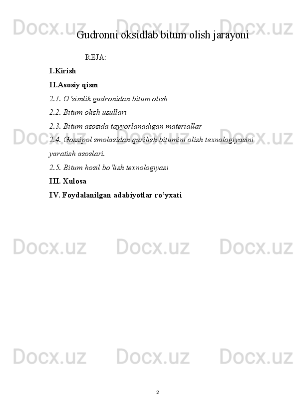 Gudronni oksidlab bitum olish jarayoni
                  REJA:
I.Kirish 
II.Asosiy qism
2.1. O’simlik gudronidan bitum olish
2.2. Bitum olish usullari
2.3. Bitum asosida tayyorlanadigan materiallar
2.4. Gossipol smolasidan qurilish bitumini olish texnologiyasini 
yaratish asoslari.
2.5. Bitum hosil bo’lish texnologiyasi
III. Xulosa
IV.  Foydalanilgan adabiyotlar ro’yxati
2 