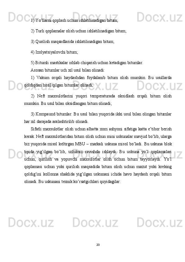 1) Yo’llarni qoplash uchun ishlatilinadigan bitum; 
2) Turli qoplamalar olish uchun ishlatilinadigan bitum; 
3) Qurilish maqsadlarida ishlatilinadigan bitum; 
4) Izolyatsiyalovchi bitum; 
5) Bitumli mastikalar ishlab chiqarish uchun ketadigan bitumlar. 
Asosan bitumlar uch xil usul bilan olinadi: 
1)   Vakum   orqali   haydashdan   foydalanib   bitum   olish   mumkin.   Bu   usullarda
qoldiqdan hosil qilgan bitumlar olinadi; 
2)   Neft   maxsulotlarini   yuqori   temperaturada   oksidlash   orqali   bitum   olish
mumkin. Bu usul bilan oksidlangan bitum olinadi; 
3) Kompaund bitumlar. Bu usul bilan yuqorida ikki usul bilan olingan bitumlar
har xil darajada aralashtirilib olinadi. 
Sifatli maxsulotlar olish uchun albatta xom ashyoni sifatiga katta e’tibor berish
kerak. Neft maxsulotlaridan bitum olish uchun mini uskunalar mavjud bo’lib, ularga
biz yuqorida misol keltirgan MBU – markali uskuna misol bo’ladi.  Bu uskuna blok
tipida   yig’ilgan   bo’lib,   uzluksiz   ravishda   ishlaydi.   Bu   uskuna   yo’l   qoplamalari
uchun,   qurilish   va   yopuvchi   maxsulotlar   olish   uchun   bitum   tayyorlaydi.   Yo’l
qoplamasi   uchun   yoki   qurilish   maqsadida   bitum   olish   uchun   mazut   yoki   kreking
qoldig’ini   kollonna   shaklida   yig’ilgan   uskunani   ichida   havo   haydash   orqali   bitum
olinadi.  Bu uskunani texnik ko’rsatgichlari quyidagilar:
20 